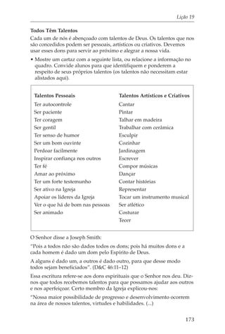 Lição 19

Todos Têm Talentos
Cada um de nós é abençoado com talentos de Deus. Os talentos que nos
são concedidos podem ser pessoais, artísticos ou criativos. Devemos
usar esses dons para servir ao próximo e alegrar a nossa vida.
• Mostre um cartaz com a seguinte lista, ou relacione a informação no
  quadro. Convide alunos para que identifiquem e ponderem a
  respeito de seus próprios talentos (os talentos não necessitam estar
  alistados aqui).


 Talentos Pessoais                     Talentos Artísticos e Criativos
 Ter autocontrole                      Cantar
 Ser paciente                          Pintar
 Ter coragem                           Talhar em madeira
 Ser gentil                            Trabalhar com cerâmica
 Ter senso de humor                    Esculpir
 Ser um bom ouvinte                    Cozinhar
 Perdoar facilmente                    Jardinagem
 Inspirar confiança nos outros         Escrever
 Ter fé                                Compor músicas
 Amar ao próximo                       Dançar
 Ter um forte testemunho               Contar histórias
 Ser ativo na Igreja                   Representar
 Apoiar os líderes da Igreja           Tocar um instrumento musical
 Ver o que há de bom nas pessoas       Ser atlético
 Ser animado                           Costurar
                                       Tecer


O Senhor disse a Joseph Smith:
“Pois a todos não são dados todos os dons; pois há muitos dons e a
cada homem é dado um dom pelo Espírito de Deus.
A alguns é dado um, a outros é dado outro, para que desse modo
todos sejam beneficiados”. (D&C 46:11–12)
Essa escritura refere-se aos dons espirituais que o Senhor nos deu. Diz-
nos que todos recebemos talentos para que possamos ajudar aos outros
e nos aperfeiçoar. Certo membro da Igreja explicou-nos:
“Nossa maior possibilidade de progresso e desenvolvimento ocorrem
na área de nossos talentos, virtudes e habilidades. (...)


                                                                     173
 