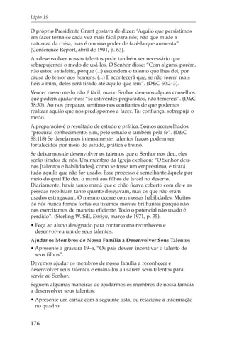 Lição 19

O próprio Presidente Grant gostava de dizer: ‘Aquilo que persistimos
em fazer torna-se cada vez mais fácil para nós; não que mude a
natureza da coisa, mas é o nosso poder de fazê-la que aumenta”.
(Conference Report, abril de 1901, p. 63).
Ao desenvolver nossos talentos pode também ser necessário que
sobrepujemos o medo de usá-los. O Senhor disse: “Com alguns, porém,
não estou satisfeito, porque (...) escondem o talento que lhes dei, por
causa do temor aos homens. (...) E acontecerá que, se não forem mais
fiéis a mim, deles será tirado até aquilo que têm”. (D&C 60:2–3).
Vencer nosso medo não é fácil, mas o Senhor deu-nos alguns conselhos
que podem ajudar-nos: “se estiverdes preparados, não temereis”. (D&C
38:30). Ao nos preparar, sentimo-nos confiantes de que podemos
realizar aquilo que nos predispomos a fazer. Tal confiança, sobrepuja o
medo.
A preparação é o resultado de estudo e prática. Somos aconselhados:
“procurai conhecimento, sim, pelo estudo e também pela fé”. (D&C
88:118) Se desejarmos intensamente, talentos fracos podem ser
fortalecidos por meio do estudo, prática e treino.
Se deixarmos de desenvolver os talentos que o Senhor nos deu, eles
serão tirados de nós. Um membro da Igreja explicou: “O Senhor deu-
nos [talentos e habilidades], como se fosse um empréstimo, e tirará
tudo aquilo que não for usado. Esse processo é semelhante àquele por
meio do qual Ele deu o maná aos filhos de Israel no deserto.
Diariamente, havia tanto maná que o chão ficava coberto com ele e as
pessoas recolhiam tanto quanto desejavam, mas os que não eram
usados estragavam. O mesmo ocorre com nossas habilidades. Muitos
de nós nunca fomos fortes ou tivemos mentes brilhantes porque não
nos exercitamos de maneira eficiente. Todo o potencial não usado é
perdido”. (Sterling W. Sill, Ensign, março de 1971, p. 35).
• Peça ao aluno designado para contar como reconheceu e
  desenvolveu um de seus talentos.
Ajudar os Membros de Nossa Família a Desenvolver Seus Talentos
• Apresente a gravura 19–a, “Os pais devem incentivar o talento de
  seus filhos”.
Devemos ajudar os membros de nossa família a reconhecer e
desenvolver seus talentos e ensiná-los a usarem seus talentos para
servir ao Senhor.
Seguem algumas maneiras de ajudarmos os membros de nossa família
a desenvolver seus talentos:
• Apresente um cartaz com a seguinte lista, ou relacione a informação
  no quadro:


176
 