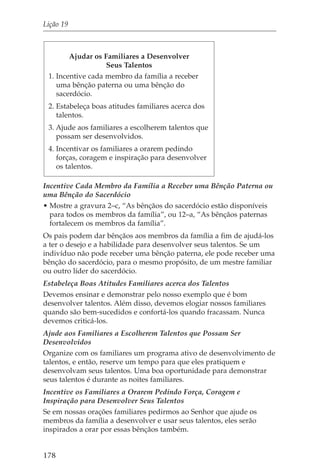 Lição 19



        Ajudar os Familiares a Desenvolver
                   Seus Talentos
 1. Incentive cada membro da família a receber
    uma bênção paterna ou uma bênção do
    sacerdócio.
 2. Estabeleça boas atitudes familiares acerca dos
    talentos.
 3. Ajude aos familiares a escolherem talentos que
    possam ser desenvolvidos.
 4. Incentivar os familiares a orarem pedindo
    forças, coragem e inspiração para desenvolver
    os talentos.

Incentive Cada Membro da Família a Receber uma Bênção Paterna ou
uma Bênção do Sacerdócio
• Mostre a gravura 2–c, “As bênçãos do sacerdócio estão disponíveis
  para todos os membros da família”, ou 12–a, “As bênçãos paternas
  fortalecem os membros da família”.
Os pais podem dar bênçãos aos membros da família a fim de ajudá-los
a ter o desejo e a habilidade para desenvolver seus talentos. Se um
indivíduo não pode receber uma bênção paterna, ele pode receber uma
bênção do sacerdócio, para o mesmo propósito, de um mestre familiar
ou outro líder do sacerdócio.
Estabeleça Boas Atitudes Familiares acerca dos Talentos
Devemos ensinar e demonstrar pelo nosso exemplo que é bom
desenvolver talentos. Além disso, devemos elogiar nossos familiares
quando são bem-sucedidos e confortá-los quando fracassam. Nunca
devemos criticá-los.
Ajude aos Familiares a Escolherem Talentos que Possam Ser
Desenvolvidos
Organize com os familiares um programa ativo de desenvolvimento de
talentos, e então, reserve um tempo para que eles pratiquem e
desenvolvam seus talentos. Uma boa oportunidade para demonstrar
seus talentos é durante as noites familiares.
Incentive os Familiares a Orarem Pedindo Força, Coragem e
Inspiração para Desenvolver Seus Talentos
Se em nossas orações familiares pedirmos ao Senhor que ajude os
membros da família a desenvolver e usar seus talentos, eles serão
inspirados a orar por essas bênçãos também.


178
 