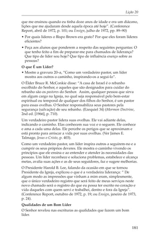 Lição 20

que me ensinou quando eu tinha doze anos de idade e era um diácono,
lições que me ajudaram desde aquela época até hoje”. (Conference
Report, abril de 1972, p. 101; ou Ensign, julho de 1972, pp. 89–90)
• Por quais líderes o Bispo Brown era grato? Por que eles foram líderes
  eficientes?
• Peça aos alunos que ponderem a respeito das seguintes perguntas: O
  que tenho feito a fim de preparar-me para chamados de liderança?
  Que tipo de líder sou hoje? Que tipo de influência exerço sobre as
  pessoas?
O que É um Líder?
• Mostre a gravura 20–a, “Como um verdadeiro pastor, um líder
  mostra aos outros o caminho, inspirando-os a segui-lo”.
O Élder Bruce R. McConkie disse: “A casa de Israel é o rebanho
escolhido do Senhor, e aqueles que são designados para cuidar do
rebanho são os pastores do Senhor. Assim, qualquer pessoa que sirva
em algum cargo na Igreja, no qual seja responsável pelo bem-estar
espiritual ou temporal de qualquer dos filhos do Senhor, é um pastor
para essas ovelhas. O Senhor responsabiliza seus pastores pela
segurança (salvação) de seu rebanho. (Ezequiel 34) (Mormon Doctrine,
2nd ed. [1966], p. 710).
Um verdadeiro pastor lidera suas ovelhas. Ele vai adiante delas,
indicando o caminho. Elas conhecem sua voz e o seguem. Ele conhece
e ama a cada uma delas. Ele percebe os perigos que se aproximam e
está pronto para arriscar a vida por suas ovelhas. (Ver James E.
Talmage, Jesus o Cristo, p. 403).
Como um verdadeiro pastor, um líder inspira outros a seguirem-no e a
cumprir os seus próprios deveres. Ele mostra o caminho vivendo os
princípios que ele ensina e ao entender e atender às necessidades das
pessoas. Um líder reconhece e soluciona problemas, estabelece e alcança
metas, avalia suas ações e as de seus seguidores, faz e sugere melhorias.
O Presidente Harold B. Lee, falando da ocasião em que se tornou
Presidente da Igreja, explicou o que é a verdadeira liderança: “ De
algum modo as impressões que vinham a mim eram, simplesmente,
que o único verdadeiro registro que será feito de meus serviços neste
novo chamado será o registro do que eu possa ter escrito no coração e
vida daqueles com quem servi e trabalhei, dentro e fora da Igreja”.
(Conference Report, outubro de 1972, p. 19; ou Ensign, janeiro de 1973,
p. 24).
Qualidades de um Bom Líder
O Senhor revelou nas escrituras as qualidades que fazem um bom
líder.


                                                                     181
 