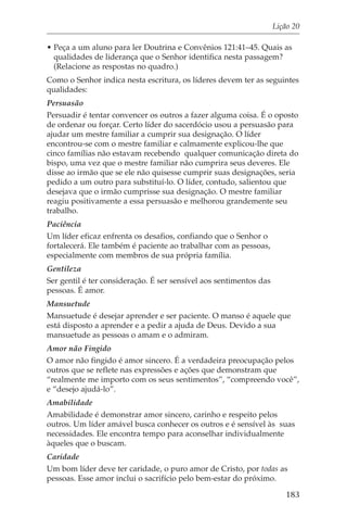 Lição 20

• Peça a um aluno para ler Doutrina e Convênios 121:41–45. Quais as
  qualidades de liderança que o Senhor identifica nesta passagem?
  (Relacione as respostas no quadro.)
Como o Senhor indica nesta escritura, os líderes devem ter as seguintes
qualidades:
Persuasão
Persuadir é tentar convencer os outros a fazer alguma coisa. É o oposto
de ordenar ou forçar. Certo líder do sacerdócio usou a persuasão para
ajudar um mestre familiar a cumprir sua designação. O líder
encontrou-se com o mestre familiar e calmamente explicou-lhe que
cinco famílias não estavam recebendo qualquer comunicação direta do
bispo, uma vez que o mestre familiar não cumprira seus deveres. Ele
disse ao irmão que se ele não quisesse cumprir suas designações, seria
pedido a um outro para substituí-lo. O líder, contudo, salientou que
desejava que o irmão cumprisse sua designação. O mestre familiar
reagiu positivamente a essa persuasão e melhorou grandemente seu
trabalho.
Paciência
Um líder eficaz enfrenta os desafios, confiando que o Senhor o
fortalecerá. Ele também é paciente ao trabalhar com as pessoas,
especialmente com membros de sua própria família.
Gentileza
Ser gentil é ter consideração. É ser sensível aos sentimentos das
pessoas. É amor.
Mansuetude
Mansuetude é desejar aprender e ser paciente. O manso é aquele que
está disposto a aprender e a pedir a ajuda de Deus. Devido a sua
mansuetude as pessoas o amam e o admiram.
Amor não Fingido
O amor não fingido é amor sincero. É a verdadeira preocupação pelos
outros que se reflete nas expressões e ações que demonstram que
“realmente me importo com os seus sentimentos”, “compreendo você”,
e “desejo ajudá-lo”.
Amabilidade
Amabilidade é demonstrar amor sincero, carinho e respeito pelos
outros. Um líder amável busca conhecer os outros e é sensível às suas
necessidades. Ele encontra tempo para aconselhar individualmente
àqueles que o buscam.
Caridade
Um bom líder deve ter caridade, o puro amor de Cristo, por todas as
pessoas. Esse amor inclui o sacrifício pelo bem-estar do próximo.

                                                                       183
 