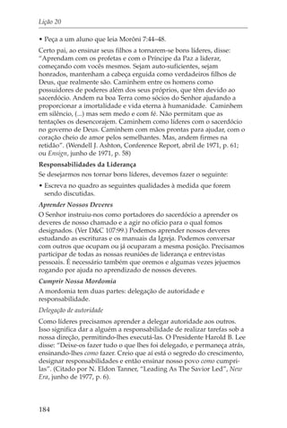 Lição 20

• Peça a um aluno que leia Morôni 7:44–48.
Certo pai, ao ensinar seus filhos a tornarem-se bons líderes, disse:
“Aprendam com os profetas e com o Príncipe da Paz a liderar,
começando com vocês mesmos. Sejam auto-suficientes, sejam
honrados, mantenham a cabeça erguida como verdadeiros filhos de
Deus, que realmente são. Caminhem entre os homens como
possuidores de poderes além dos seus próprios, que têm devido ao
sacerdócio. Andem na boa Terra como sócios do Senhor ajudando a
proporcionar a imortalidade e vida eterna à humanidade. Caminhem
em silêncio, (...) mas sem medo e com fé. Não permitam que as
tentações os desencorajem. Caminhem como líderes com o sacerdócio
no governo de Deus. Caminhem com mãos prontas para ajudar, com o
coração cheio de amor pelos semelhantes. Mas, andem firmes na
retidão”. (Wendell J. Ashton, Conference Report, abril de 1971, p. 61;
ou Ensign, junho de 1971, p. 58)
Responsabilidades da Liderança
Se desejarmos nos tornar bons líderes, devemos fazer o seguinte:
• Escreva no quadro as seguintes qualidades à medida que forem
  sendo discutidas.
Aprender Nossos Deveres
O Senhor instruiu-nos como portadores do sacerdócio a aprender os
deveres de nosso chamado e a agir no ofício para o qual fomos
designados. (Ver D&C 107:99.) Podemos aprender nossos deveres
estudando as escrituras e os manuais da Igreja. Podemos conversar
com outros que ocupam ou já ocuparam a mesma posição. Precisamos
participar de todas as nossas reuniões de liderança e entrevistas
pessoais. É necessário também que oremos e algumas vezes jejuemos
rogando por ajuda no aprendizado de nossos deveres.
Cumprir Nossa Mordomia
A mordomia tem duas partes: delegação de autoridade e
responsabilidade.
Delegação de autoridade
Como líderes precisamos aprender a delegar autoridade aos outros.
Isso significa dar a alguém a responsabilidade de realizar tarefas sob a
nossa direção, permitindo-lhes executá-las. O Presidente Harold B. Lee
disse: “Deixe-os fazer tudo o que lhes foi delegado, e permaneça atrás,
ensinando-lhes como fazer. Creio que aí está o segredo do crescimento,
designar responsabilidades e então ensinar nosso povo como cumpri-
las”. (Citado por N. Eldon Tanner, “Leading As The Savior Led”, New
Era, junho de 1977, p. 6).



184
 