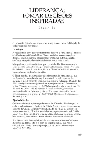 LIDERANÇA:
         TOMAR DECISÕES
           INSPIRADAS
                           L i ç ã o    2 1




O propósito desta lição é ajudar-nos a aperfeiçoar nossa habilidade de
tomar decisões inspiradas.
Introdução
A necessidade e o direito de tomarmos decisões é fundamental a nossa
existência como filhos de Deus. Tomar decisões, no entanto, é um
desafio. Estamos sempre preocupados em tomar a decisão certa e
confusos a respeito de como recebermos ajuda para fazê-lo.
Mas podemos pedir ao Senhor que nos ajude. Ele disse-nos que é a
fonte de toda verdade e que por meio Dele podemos saber a verdade
de todas as coisas. Somos Seus filhos, e Ele não nos deixou sozinhos
para enfrentar os desafios da vida.
O Élder Boyd K. Packer disse: “É de importância fundamental que
você entenda que sabe distinguir o certo do errado, que você é
inerente e intuitivamente bom, por sua própria natureza. Quando diz:
‘Não consigo! Não consigo resolver meus problemas!’ Gostaria de
gritar: ‘Não percebe quem você é? Não aprendeu ainda que é um filho
ou filha do Deus Todo-Poderoso? Não sabe que há grandiosos
recursos herdados Dele aos quais você pode recorrer a fim de ter
firmeza, coragem e grande poder?’” (“Self-Reliance”, Ensign, agosto
de 1975, p. 88).
Ajuda do Senhor
Quando deixamos a presença de nosso Pai Celestial, Ele abençoou a
cada um de nós com o Espírito de Cristo. As escrituras revelam que o
Espírito de Cristo, algumas vezes chamado de “a luz de Cristo” ou
nossa consciência, “ilumina a todo homem que vem ao mundo”. (Ver
João 1:6–9.) Essa luz dá-nos um entendimento básico do certo e errado,
e ao segui-la, conduz-nos a fazer o bem e a entender a verdade.
Recebemos uma fonte adicional da verdade ao sermos confirmados
membros da Igreja. Isto é, o dom do Espírito Santo, que nos é
concedido a fim de “mostrar[-nos] todas as coisas que deve[mos]
fazer”. (2 Néfi 32:5)


                                                                    187
 