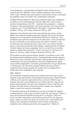 Lição 21

Com freqüência, a confirmação do Espírito Santo advém-nos ao
orarmos por ela. Algumas vezes, contudo, podemos estar incertos
sobre o que o Senhor quer que façamos e precisamos iniciar a resolução
do problema antes de receber uma confirmação espiritual.
O Élder Hartman Rector Jr. disse que o Senhor espera que “dobremos
os joelhos e nos comuniquemos com Ele. Diga-Lhe o que irá fazer –
assuma compromissos com Ele – apresente seu programa – e depois,
levante-se e faça precisamente o que disse que faria. Ao assim proceder,
o Espírito virá”. (“You Shall Receive the Spirit”, Conference Report,
outubro, 1973, p. 135; Ensign, janeiro de 1974, p. 107)
Algumas vezes teremos que tomar uma decisão que parece muito
difícil, sem nenhuma resposta possível. Quando isso ocorre devemos
lembrar-nos da experiência do Presidente Marion G. Romney: “Tive
problemas que pareciam impossíveis de solucionar, e sofri ao enfrentá-
los até o momento em que parecia que não podia ir adiante se não
encontrasse uma solução para eles. Após orar, e em muitas ocasiões
jejuar a cada semana durante muito tempo, respostas foram reveladas
à minha mente em frases completas. Ouvi a voz de Deus em minha
mente e conheço Suas palavras”. (Look to God and Live: Discourses of
Marion G. Romney, comp. George J. Romney [1971], p. 45).
Há ocasiões em que devemos jejuar, estudar as escrituras e orar a fim
de solucionarmos problemas graves. Ocasionalmente, mesmo após ter
feito essas coisas e tomado uma decisão, ainda podemos não receber a
confirmação. Em tais circunstâncias, devemos simplesmente seguir
nosso melhor julgamento, exercendo pacientemente a fé que algum dia
a confirmação virá. Devemos sempre lembrar-nos de que Deus
responde nossa oração quando, de acordo com Seu julgamento, é
melhor para nós recebermos uma resposta.
Agir – Faça-o
Ao recebermos respostas para nossas orações devemos fazer o que a
resposta exige que façamos. Não podemos esperar que o Espírito Santo
continue a nos ajudar se ignorarmos Seus sussurros. Mesmo que a
resposta não seja a que desejamos, ou o esforço que Ele exige de nós
pareça muito grande, devemos estar dispostos a fazer o que Ele nos
orienta. De outra forma, arriscamos perder contato com o Espírito
Santo e assim, Seu consolo e orientação.
O Presidente Spencer W. Kimball foi um bom exemplo de alguém
comprometido a fazer o que o Senhor pediu-lhe que fizesse: “Sobre a
mesa do Presidente Kimball encontram-se os dizeres: ‘FAÇA-O’.
Com esse líder inspirado a conveniência pessoal fica em segundo
plano. Todas as coisas são feitas de acordo com a conveniência do
Senhor. Seu exemplo de trabalho tornou-se bem conhecido e
estabelece um exemplo para todos nós seguirmos”. (Robert L.

                                                                     191
 