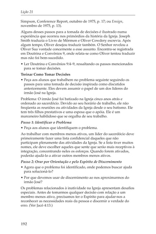 Lição 21

Simpson, Conference Report, outubro de 1975, p. 17; ou Ensign,
novembro de 1975, p. 13).
Alguns desses passos para a tomada de decisões é ilustrado numa
experiência que ocorreu nos primórdios da história da Igreja. Joseph
Smith traduzia o Livro de Mórmon e Oliver Cowdery escrevia. Após
algum tempo, Oliver desejou traduzir também. O Senhor revelou a
Oliver Sua vontade concernente a esse assunto. Encontra-se registrada
em Doutrina e Convênios 9, onde relata-se como Oliver tentou traduzir
mas não foi bem-sucedido.
• Ler Doutrina e Convênios 9:4–9, ressaltando os passos mencionados
  para se tomar decisões.
Treinar Como Tomar Decisões
• Peça aos alunos que trabalhem no problema seguinte seguindo os
  passos para uma tomada de decisão inspirada como discutidos
  anteriormente. Eles devem assumir o papel de um dos líderes do
  irmão José na Igreja.
Problema: O irmão José foi batizado na Igreja cinco anos atrás e
ordenado ao sacerdócio. Devido ao seu horário de trabalho, ele não
freqüenta as reuniões ou atividades da Igreja desde o seu batismo. Ele
tem três filhos prestativos e uma esposa que o apóia. Ele é um
marceneiro habilidoso que se orgulha de seu trabalho.
Passo 1: Identificar o Problema
• Peça aos alunos que identifiquem o problema.
Ao trabalhar com membros menos ativos, um líder do sacerdócio deve
primeiramente fazer uma lista confidencial daqueles que não
participam plenamente das atividades da Igreja. Se a lista tiver muitos
nomes, ele deve escolher aqueles que sente que serão mais receptivos à
integração, concentrando neles os esforços. Quando forem ativados,
poderão ajudá-lo a ativar outros membros menos ativos.
Passo 2: Orar por Orientação e pelo Espírito de Discernimento
• Agora que o problema foi identificado, onde podemos buscar ajuda
  para solucioná-lo?
• Por que devemos usar de discernimento ao nos aproximarmos do
  irmão José?
Os problemas relacionados à inatividade na Igreja apresentam desafios
especiais. Antes de tomarmos qualquer decisão com relação a um
membro menos ativo, precisamos ter o Espírito para ajudar-nos a
reconhecer as necessidades reais da pessoa e discernir a verdade do
erro. (Ver Jacó 4:13.)




192
 