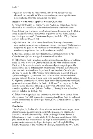 Lição 1

• Qual foi a atitude do Presidente Kimball com respeito ao seu
  chamado no sacerdócio? Como a maneira em que magnificamos
  nossos chamados pode influenciar os outros?
Receber Ajuda para Magnificar Nossos Chamados
O Presidente Marion G. Romney disse: “A fim de magnificar nossos
chamados no sacerdócio, pelo menos três coisas são necessárias:
Uma delas é que tenhamos um desejo motivador de assim fazê-lo. Outra
coisa é que busquemos e ponderemos as palavras da vida eterna. E uma
terceira é que oremos”. (Conference Report, abril de 1973, p. 116; ou
Ensign, julho de 1973, p. 89)
• Quais são as três coisas que o Presidente Romney disse serem
  necessárias para que magnifiquemos nossos chamados? (Relacione as
  respostas no quadro. As respostas devem incluir desejo, estudo das
  escrituras, as palavras dos profetas vivos, e oração).
Se fizermos essas coisas e obedecermos aos mandamentos, o Pai
Celestial nos ajudará a magnificar nossos chamados.
O Élder Orson Pratt, um dos grandes missionários da Igreja, acreditava
nisso de todo o coração. Quando foi chamado para uma missão na
Escócia, tinha somente oitenta membros da Igreja naquele país. Os
missionários que o antecederam haviam sido forçados a abandonar a
área em meio a uma chuva de pedras, lixo e insultos. Quando ele
chegou no início de 1840, “viajou para Edinburgh, a capital. Um dia
após sua chegada lá, subiu em uma colina rochosa no meio de um
parque natural, de onde tem-se uma vista magnífica da cidade antiga.
O lugar era chamado de Arthur’s Seat, mas é afetuosamente conhecido
pelos santos como a Colina de Pratt. Lá, Orson Pratt rogou ao Senhor
que lhe desse duzentas almas para converter. O Senhor ouviu e
atendeu aquela oração”. (Muriel Cuthbert, “Strong Saints in Scotland”,
Ensign, outubro de 1978, p. 36)
O Élder Pratt magnificou seu chamado e, devido a isso, outros foram
abençoados. Em 1853, apenas treze anos após o Élder Pratt ter subido à
colina e implorado ao Senhor por ajuda, havia 3.921 membros da Igreja
na Escócia.
Conclusão
“As bênçãos do Senhor são oferecidas aos santos do mundo por meio
da ministração daqueles que possuem Seu sacerdócio sagrado.(...)
Possuir o sacerdócio não é algo trivial ou insignificante. Estamos
lidando com o poder e autoridade do Senhor, que nos foi concedido
pela abertura dos céus nos dias de hoje, a fim de que todas as bênçãos
possam estar novamente disponíveis para nós”. (Joseph Fielding
Smith, “Blessings of the Priesthood”, Ensign, dezembro de 1971, p. 98)


6
 