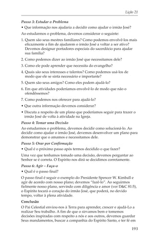 Lição 21

Passo 3: Estudar o Problema
• Que informação nos ajudaria a decidir como ajudar o irmão José?
Ao estudarmos o problema, devemos considerar o seguinte:
1. Quem são seus mestres familiares? Como podemos envolvê-los mais
   eficazmente a fim de ajudarem o irmão José a voltar a ser ativo?
   Devemos designar portadores especiais do sacerdócio para ajudar
   sua família?
2. Como podemos dizer ao irmão José que necessitamos dele?
3. Como ele pode aprender que necessita do evangelho?
4. Quais são seus interesses e talentos? Como podemos usá-los de
   modo que ele se sinta necessário e importante?
5. Quem são seus amigos? Como eles podem ajudá-lo?
6. Em que atividades poderíamos envolvê-lo de modo que não o
   ofendêssemos?
7. Como podemos nos oferecer para ajudá-lo?
• Que outra informação devemos considerar?
• Discuta a respeito de um plano que poderíamos seguir para trazer o
  irmão José de volta à atividade na Igreja.
Passo 4: Tomar uma Decisão
Ao estudarmos o problema, devemos decidir como solucioná-lo. Ao
decidir como ajudar o irmão José, devemos desenvolver um plano para
demonstrar que o amamos e necessitamos dele.
Passo 5: Orar por Confirmação
• Qual é o próximo passo após termos decidido o que fazer?
Uma vez que tenhamos tomado uma decisão, devemos perguntar ao
Senhor se é correta. O Espírito nos dirá se decidimos corretamente.
Passo 6: Agir – Faça-o
• Qual é o passo final?
O passo final é seguir o exemplo do Presidente Spencer W. Kimball e
agir de acordo com nosso plano; devemos “fazê-lo”. Ao seguirmos
fielmente nosso plano, servindo com diligência e amor (ver D&C 81:5),
o Espírito tocará o coração do irmão José, que poderá, no devido
tempo, voltar à plena atividade.
Conclusão
O Pai Celestial enviou-nos à Terra para aprender, crescer e ajudá-Lo a
realizar Seu trabalho. A fim de que o sirvamos bem e tomemos
decisões inspiradas com respeito a nós e aos outros, devemos guardar
Seus mandamentos, buscar a companhia do Espírito Santo, e ter fé em

                                                                    193
 