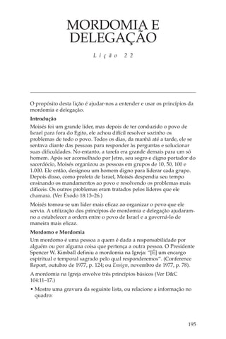 MORDOMIA E
               DELEGAÇÃO
                           L i ç ã o    2 2




O propósito desta lição é ajudar-nos a entender e usar os princípios da
mordomia e delegação.
Introdução
Moisés foi um grande líder, mas depois de ter conduzido o povo de
Israel para fora do Egito, ele achou difícil resolver sozinho os
problemas de todo o povo. Todos os dias, da manhã até a tarde, ele se
sentava diante das pessoas para responder às perguntas e solucionar
suas dificuldades. No entanto, a tarefa era grande demais para um só
homem. Após ser aconselhado por Jetro, seu sogro e digno portador do
sacerdócio, Moisés organizou as pessoas em grupos de 10, 50, 100 e
1.000. Ele então, designou um homem digno para liderar cada grupo.
Depois disso, como profeta de Israel, Moisés despendia seu tempo
ensinando os mandamentos ao povo e resolvendo os problemas mais
difíceis. Os outros problemas eram tratados pelos líderes que ele
chamara. (Ver Êxodo 18:13–26.)
Moisés tornou-se um líder mais eficaz ao organizar o povo que ele
servia. A utilização dos princípios de mordomia e delegação ajudaram-
no a estabelecer a ordem entre o povo de Israel e a governá-lo de
maneira mais eficaz.
Mordomo e Mordomia
Um mordomo é uma pessoa a quem é dada a responsabilidade por
alguém ou por alguma coisa que pertença a outra pessoa. O Presidente
Spencer W. Kimball definiu a mordomia na Igreja: “[É] um encargo
espiritual e temporal sagrado pelo qual responderemos”. (Conference
Report, outubro de 1977, p. 124; ou Ensign, novembro de 1977, p. 78).
A mordomia na Igreja envolve três princípios básicos (Ver D&C
104:11–17.)
• Mostre uma gravura da seguinte lista, ou relacione a informação no
  quadro:




                                                                    195
 