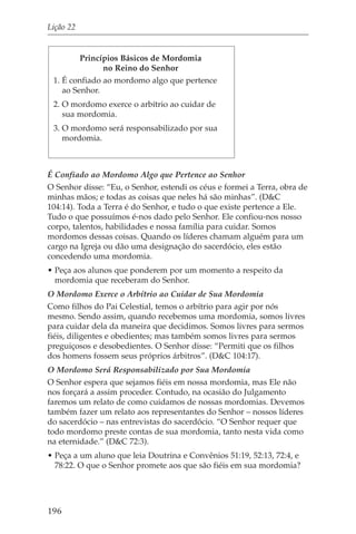 Lição 22


         Princípios Básicos de Mordomia
               no Reino do Senhor
 1. É confiado ao mordomo algo que pertence
    ao Senhor.
 2. O mordomo exerce o arbítrio ao cuidar de
    sua mordomia.
 3. O mordomo será responsabilizado por sua
    mordomia.



É Confiado ao Mordomo Algo que Pertence ao Senhor
O Senhor disse: “Eu, o Senhor, estendi os céus e formei a Terra, obra de
minhas mãos; e todas as coisas que neles há são minhas”. (D&C
104:14). Toda a Terra é do Senhor, e tudo o que existe pertence a Ele.
Tudo o que possuímos é-nos dado pelo Senhor. Ele confiou-nos nosso
corpo, talentos, habilidades e nossa família para cuidar. Somos
mordomos dessas coisas. Quando os líderes chamam alguém para um
cargo na Igreja ou dão uma designação do sacerdócio, eles estão
concedendo uma mordomia.
• Peça aos alunos que ponderem por um momento a respeito da
  mordomia que receberam do Senhor.
O Mordomo Exerce o Arbítrio ao Cuidar de Sua Mordomia
Como filhos do Pai Celestial, temos o arbítrio para agir por nós
mesmo. Sendo assim, quando recebemos uma mordomia, somos livres
para cuidar dela da maneira que decidimos. Somos livres para sermos
fiéis, diligentes e obedientes; mas também somos livres para sermos
preguiçosos e desobedientes. O Senhor disse: “Permiti que os filhos
dos homens fossem seus próprios árbitros”. (D&C 104:17).
O Mordomo Será Responsabilizado por Sua Mordomia
O Senhor espera que sejamos fiéis em nossa mordomia, mas Ele não
nos forçará a assim proceder. Contudo, na ocasião do Julgamento
faremos um relato de como cuidamos de nossas mordomias. Devemos
também fazer um relato aos representantes do Senhor – nossos líderes
do sacerdócio – nas entrevistas do sacerdócio. “O Senhor requer que
todo mordomo preste contas de sua mordomia, tanto nesta vida como
na eternidade.” (D&C 72:3).
• Peça a um aluno que leia Doutrina e Convênios 51:19, 52:13, 72:4, e
  78:22. O que o Senhor promete aos que são fiéis em sua mordomia?




196
 