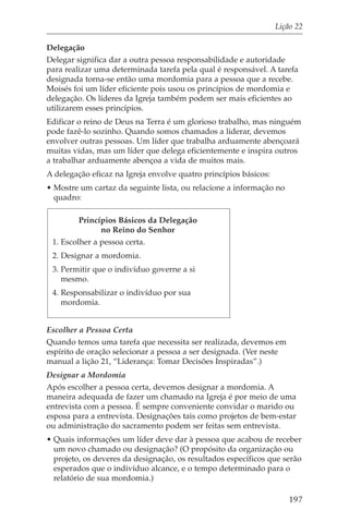 Lição 22

Delegação
Delegar significa dar a outra pessoa responsabilidade e autoridade
para realizar uma determinada tarefa pela qual é responsável. A tarefa
designada torna-se então uma mordomia para a pessoa que a recebe.
Moisés foi um líder eficiente pois usou os princípios de mordomia e
delegação. Os líderes da Igreja também podem ser mais eficientes ao
utilizarem esses princípios.
Edificar o reino de Deus na Terra é um glorioso trabalho, mas ninguém
pode fazê-lo sozinho. Quando somos chamados a liderar, devemos
envolver outras pessoas. Um líder que trabalha arduamente abençoará
muitas vidas, mas um líder que delega eficientemente e inspira outros
a trabalhar arduamente abençoa a vida de muitos mais.
A delegação eficaz na Igreja envolve quatro princípios básicos:
• Mostre um cartaz da seguinte lista, ou relacione a informação no
  quadro:

         Princípios Básicos da Delegação
               no Reino do Senhor
 1. Escolher a pessoa certa.
 2. Designar a mordomia.
 3. Permitir que o indivíduo governe a si
    mesmo.
 4. Responsabilizar o indivíduo por sua
    mordomia.


Escolher a Pessoa Certa
Quando temos uma tarefa que necessita ser realizada, devemos em
espírito de oração selecionar a pessoa a ser designada. (Ver neste
manual a lição 21, “Liderança: Tomar Decisões Inspiradas”.)
Designar a Mordomia
Após escolher a pessoa certa, devemos designar a mordomia. A
maneira adequada de fazer um chamado na Igreja é por meio de uma
entrevista com a pessoa. É sempre conveniente convidar o marido ou
esposa para a entrevista. Designações tais como projetos de bem-estar
ou administração do sacramento podem ser feitas sem entrevista.
• Quais informações um líder deve dar à pessoa que acabou de receber
  um novo chamado ou designação? (O propósito da organização ou
  projeto, os deveres da designação, os resultados específicos que serão
  esperados que o indivíduo alcance, e o tempo determinado para o
  relatório de sua mordomia.)

                                                                     197
 