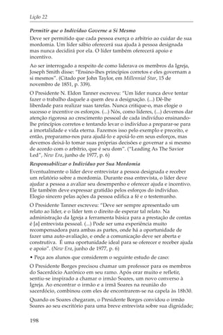 Lição 22

Permitir que o Indivíduo Governe a Si Mesmo
Deve ser permitido que cada pessoa exerça o arbítrio ao cuidar de sua
mordomia. Um líder sábio oferecerá sua ajuda à pessoa designada
mas nunca decidirá por ela. O líder também oferecerá apoio e
incentivo.
Ao ser interrogado a respeito de como liderava os membros da Igreja,
Joseph Smith disse: “Ensino-lhes princípios corretos e eles governam a
si mesmos”. (Citado por John Taylor, em Millennial Star, 15 de
novembro de 1851, p. 339).
O Presidente N. Eldon Tanner escreveu: “Um líder nunca deve tentar
fazer o trabalho daquele a quem deu a designação. (...) Dê-lhe
liberdade para realizar suas tarefas. Nunca critique-o, mas elogie o
sucesso e incentive os esforços. (...) Nós, como líderes, (...) devemos dar
atenção rigorosa ao crescimento pessoal de cada indivíduo ensinando-
lhe princípios corretos e tentando levar o indivíduo a preparar-se para
a imortalidade e vida eterna. Fazemos isso pelo exemplo e preceito, e
então, preparamo-nos para ajudá-lo e apoiá-lo em seus esforços, mas
devemos deixá-lo tomar suas próprias decisões e governar a si mesmo
de acordo com o arbítrio, que é seu dom”. (“Leading As The Savior
Led”, New Era, junho de 1977, p. 6)
Responsabilizar o Indivíduo por Sua Mordomia
Eventualmente o líder deve entrevistar a pessoa designada e receber
um relatório sobre a mordomia. Durante essa entrevista, o líder deve
ajudar a pessoa a avaliar seu desempenho e oferecer ajuda e incentivo.
Ele também deve expressar gratidão pelos esforços do indivíduo.
Elogio sincero pelas ações da pessoa edifica a fé e o testemunho.
O Presidente Tanner escreveu: “Deve ser sempre apresentado um
relato ao líder, e o líder tem o direito de esperar tal relato. Na
administração da Igreja a ferramenta básica para a prestação de contas
é [a] entrevista pessoal. (...) Pode ser uma experiência muito
recompensadora para ambas as partes, onde há a oportunidade de
fazer uma auto-avaliação, e onde a comunicação deve ser aberta e
construtiva. É uma oportunidade ideal para se oferecer e receber ajuda
e apoio”. (New Era, junho de 1977, p. 6)
• Peça aos alunos que considerem o seguinte estudo de caso:
O Presidente Borges precisou chamar um professor para os membros
do Sacerdócio Aarônico em seu ramo. Após orar muito e refletir,
sentiu-se inspirado a chamar o irmão Soares, um novo converso à
Igreja. Ao encontrar o irmão e a irmã Soares na reunião do
sacerdócio, combinou com eles de encontrarem-se na capela às 18h30.
Quando os Soares chegaram, o Presidente Borges convidou o irmão
Soares ao seu escritório para uma breve entrevista sobre sua dignidade;

198
 