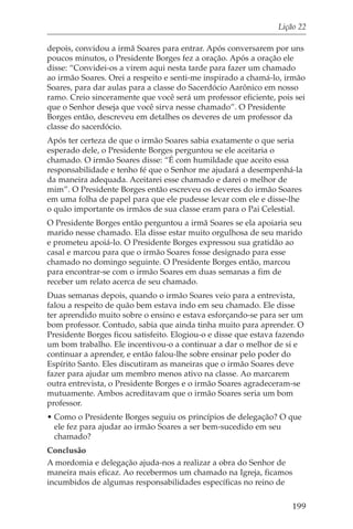 Lição 22

depois, convidou a irmã Soares para entrar. Após conversarem por uns
poucos minutos, o Presidente Borges fez a oração. Após a oração ele
disse: “Convidei-os a virem aqui nesta tarde para fazer um chamado
ao irmão Soares. Orei a respeito e senti-me inspirado a chamá-lo, irmão
Soares, para dar aulas para a classe do Sacerdócio Aarônico em nosso
ramo. Creio sinceramente que você será um professor eficiente, pois sei
que o Senhor deseja que você sirva nesse chamado”. O Presidente
Borges então, descreveu em detalhes os deveres de um professor da
classe do sacerdócio.
Após ter certeza de que o irmão Soares sabia exatamente o que seria
esperado dele, o Presidente Borges perguntou se ele aceitaria o
chamado. O irmão Soares disse: “É com humildade que aceito essa
responsabilidade e tenho fé que o Senhor me ajudará a desempenhá-la
da maneira adequada. Aceitarei esse chamado e darei o melhor de
mim”. O Presidente Borges então escreveu os deveres do irmão Soares
em uma folha de papel para que ele pudesse levar com ele e disse-lhe
o quão importante os irmãos de sua classe eram para o Pai Celestial.
O Presidente Borges então perguntou a irmã Soares se ela apoiaria seu
marido nesse chamado. Ela disse estar muito orgulhosa de seu marido
e prometeu apoiá-lo. O Presidente Borges expressou sua gratidão ao
casal e marcou para que o irmão Soares fosse designado para esse
chamado no domingo seguinte. O Presidente Borges então, marcou
para encontrar-se com o irmão Soares em duas semanas a fim de
receber um relato acerca de seu chamado.
Duas semanas depois, quando o irmão Soares veio para a entrevista,
falou a respeito de quão bem estava indo em seu chamado. Ele disse
ter aprendido muito sobre o ensino e estava esforçando-se para ser um
bom professor. Contudo, sabia que ainda tinha muito para aprender. O
Presidente Borges ficou satisfeito. Elogiou-o e disse que estava fazendo
um bom trabalho. Ele incentivou-o a continuar a dar o melhor de si e
continuar a aprender, e então falou-lhe sobre ensinar pelo poder do
Espírito Santo. Eles discutiram as maneiras que o irmão Soares deve
fazer para ajudar um membro menos ativo na classe. Ao marcarem
outra entrevista, o Presidente Borges e o irmão Soares agradeceram-se
mutuamente. Ambos acreditavam que o irmão Soares seria um bom
professor.
• Como o Presidente Borges seguiu os princípios de delegação? O que
  ele fez para ajudar ao irmão Soares a ser bem-sucedido em seu
  chamado?
Conclusão
A mordomia e delegação ajuda-nos a realizar a obra do Senhor de
maneira mais eficaz. Ao recebermos um chamado na Igreja, ficamos
incumbidos de algumas responsabilidades específicas no reino de

                                                                    199
 