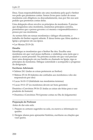 Lição 22

Deus. Essas responsabilidades são uma mordomia pela qual o Senhor
nos pede que prestemos contas. Somos livres para cuidar de nossa
mordomia com diligência ou descuidadamente, mas por fim nos será
pedido que prestemos contas delas.
Uma delegação eficaz envolve os princípios da mordomia. É preciso
que designemos uma mordomia, ensinemos princípios corretos,
permitamos que a pessoa governe a si mesma e responsabilizemos a
pessoa por sua mordomia.
Ao sermos fiéis em nossas mordomias e delegar eficazmente, o
trabalho do Senhor seguirá adiante. É dessa forma que Alma ajudou a
Igreja a prosperar em sua época.
• Ler Mosias 25:19–24.
Desafio
Identifique as mordomias que o Senhor lhe deu. Escolha uma
mordomia em que você possa melhorar, e estabeleça uma meta que o
ajudará a assim proceder. Na próxima ocasião em que você precisar
fazer uma designação em sua família ou chamado na Igreja, siga os
princípios da mordomia. Delegue autoridade e acompanhe o progresso
da designação.
Escrituras Adicionais
• Salmos 24:1 (todas as coisas pertencem ao Senhor)
• Mateus 25:14–30 (talentos são confiados aos mordomos e eles são
  responsáveis por eles)
• Lucas 16:10–13 (fidelidade nas mordomias terrenas)
• Lucas 19:11–27 (os mordomos devem ser bons gerentes)
Doutrina e Convênios 59:16–21 (todas as coisas são feitas para o uso
prudente do homem)
• Doutrina e Convênios 70:4 (prestar contas no Dia do Julgamento)


Preparação do Professor
Antes de dar esta aula:
1. Prepare os cartazes sugeridos na aula, ou escreva a informação no
   quadro.
2. Designe alunos para apresentar histórias, escrituras ou citações que
   você queira.




200
 