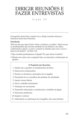 DIRIGIR REUNIÕES E
      FAZER ENTREVISTAS
                             L i ç ã o   2 3




O propósito desta lição é ajudar-nos a dirigir reuniões eficazes e
fazermos entrevistas eficientes.
Introdução
Néfi nos diz que após Cristo visitar a América, os nefitas “observavam
os mandamentos que haviam recebido do seu Senhor e seu Deus,
continuando a jejuar e a orar e a reunir-se amiúde, para orar e ouvir a
palavra do Senhor”. (4 Néfi 1:12)
• Que reuniões participamos na Igreja? Por que temos reuniões?
• Mostre um cartaz com a seguinte lista, ou mencione a informação no
  quadro:


                     O Propósito das Reuniões
  1. Ajudar-nos a guardar os mandamentos de Deus
  2. Desenvolver testemunhos
  3. Ensinar as doutrinas e princípios do evangelho
  4. Transmitir-nos os conselhos dos profetas da atualidade
  5. Apoiar nossos líderes
  6. Fazer o trabalho missionário
  7. Participar do sacramento
  8. Transmitir informação e correlacionar o trabalho da Igreja
  9. Solucionar problemas
 10. Inspirar e ensinar
 11. Administrar as ordenanças do evangelho, tais como batismo




                                                                     201
 