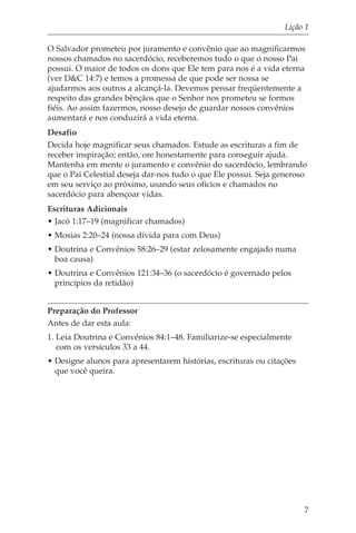 Lição 1

O Salvador prometeu por juramento e convênio que ao magnificarmos
nossos chamados no sacerdócio, receberemos tudo o que o nosso Pai
possui. O maior de todos os dons que Ele tem para nos é a vida eterna
(ver D&C 14:7) e temos a promessa de que pode ser nossa se
ajudarmos aos outros a alcançá-la. Devemos pensar freqüentemente a
respeito das grandes bênçãos que o Senhor nos prometeu se formos
fiéis. Ao assim fazermos, nosso desejo de guardar nossos convênios
aumentará e nos conduzirá a vida eterna.
Desafio
Decida hoje magnificar seus chamados. Estude as escrituras a fim de
receber inspiração; então, ore honestamente para conseguir ajuda.
Mantenha em mente o juramento e convênio do sacerdócio, lembrando
que o Pai Celestial deseja dar-nos tudo o que Ele possui. Seja generoso
em seu serviço ao próximo, usando seus ofícios e chamados no
sacerdócio para abençoar vidas.
Escrituras Adicionais
• Jacó 1:17–19 (magnificar chamados)
• Mosias 2:20–24 (nossa dívida para com Deus)
• Doutrina e Convênios 58:26–29 (estar zelosamente engajado numa
  boa causa)
• Doutrina e Convênios 121:34–36 (o sacerdócio é governado pelos
  princípios da retidão)


Preparação do Professor
Antes de dar esta aula:
1. Leia Doutrina e Convênios 84:1–48. Familiarize-se especialmente
   com os versículos 33 a 44.
• Designe alunos para apresentarem histórias, escrituras ou citações
  que você queira.




                                                                       7
 