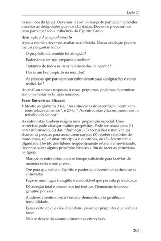 Lição 23

às reuniões da Igreja. Devemos ir com o desejo de participar, aprender
e aceitar as designações que nos são dadas. Devemos preparar-nos
para participar sob a influência do Espírito Santo.
Avaliação e Acompanhamento
Após a reunião devemos avaliar sua eficácia. Nossa avaliação poderá
incluir perguntas como:
  O propósito da reunião foi atingido?
  Poderíamos ter-nos preparado melhor?
  Tratamos de todos os itens relacionados na agenda?
  Havia um bom espírito na reunião?
  As pessoas que participaram entenderam suas designações e como
  realizá-las?
Ao analisar nossas respostas à essas perguntas, podemos determinar
como melhorar as futuras reuniões.
Fazer Entrevistas Eficazes
• Mostre as gravuras 23–a, “As entrevistas do sacerdócio incentivam
  bons relacionamentos”, e 23–b, “ As entrevistas eficazes promovem o
  trabalho do Senhor”.
As entrevistas também exigem uma preparação especial. Uma
entrevista pode alcançar muitos propósitos. Pode ser usada para (1)
obter informação, (2) dar informação, (3) aconselhar e motivar, (4)
chamar as pessoas para assumirem cargos, (5) receber relatórios de
mordomias, (6) ensinar princípios e doutrinas, ou (7) determinar a
dignidade. Devido aos líderes freqüentemente estarem entrevistando,
devemos saber alguns princípios básicos a fim de fazer as entrevistas
na Igreja:
  Marque as entrevistas, e deixe tempo suficiente para fazê-las de
  maneira séria e sem pressa.
  Ore para que tenha o Espírito e poder de discernimento durante as
  entrevistas.
  Faça-as num lugar tranqüilo e confortável que permita privacidade.
  Dê atenção total e sincera aos indivíduos. Demonstre interesse
  genuíno por eles.
  Ajude-os a sentirem-se à vontade demonstrando gentileza e
  tranqüilidade.
  Esteja certo de que eles entendam quaisquer perguntas que venha a
  fazer.
  Não se desvie do assunto durante as entrevistas.


                                                                     203
 