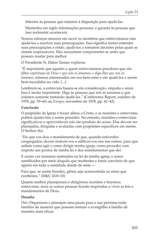 Lição 23

  Informe às pessoas que estamos à disposição para ajudá-las.
  Mantenha em sigilo informações pessoais, e garanta às pessoas que
  isso realmente acontecerá.
Nossos esforços sinceros em ouvir os membros que entrevistamos irão
ajudá-los a resolver suas preocupações. Isso significa tentar entender
suas preocupações e então, ajudá-los a tomarem decisões pelas quais se
sintam responsáveis. Eles necessitam comprometer-se antes que
possam mudar para melhor.
O Presidente N. Eldon Tanner explicou:
“É importante que aqueles a quem entrevistamos percebam que são
filhos espirituais de Deus e que nós os amamos, e diga-lhes que nós os
amamos, estamos interessados em seu bem-estar e em ajudá-los a serem
bem-sucedidos na vida. (...)
Lembrem-se, a entrevista baseia-se em consideração, empatia e amor.
Isso é muito importante. Diga às pessoas que nós as amamos e que
estamos somente tentando ajudá-las.” (Conference Report, outubro de
1978, pp. 59–60; ou Ensign, novembro de 1978, pp. 41–42)
Conclusão
O propósito da Igreja é trazer almas a Cristo, e as reuniões e entrevistas
podem ajudar-nos a assim proceder. No entanto, reuniões e entrevistas
significativas e aproveitáveis não são produto do acaso. Elas devem ser
planejadas, dirigidas e avaliadas com propósitos específicos em mente.
O Senhor diz:
“Eis que vos dou o mandamento de que, quando estiverdes
congregados, deveis instruir-vos e edificar-vos uns aos outros, para que
saibais como agir e como dirigir minha igreja, como proceder com
respeito aos pontos de minha lei e dos mandamentos que dei.
E assim vos tornareis instruídos na lei de minha igreja; e sereis
santificados por meio daquilo que recebestes e fareis convênio de que
agireis em toda a santidade diante de mim —
Para que, se assim fizerdes, glória seja acrescentada ao reino que
recebestes.” (D&C 43:8–10)
Quanto melhor planejarmos e dirigirmos reuniões e fizermos
entrevistas, mais as outras pessoas ficarão inspiradas a viver as leis e
mandamentos de Deus.
Desafio
Pais: Organizem e planejem uma pauta para a sua próxima noite
familiar de maneira que possam ensinar o evangelho à família de
maneira mais eficaz.



                                                                      205
 