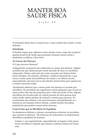 MANTER BOA
               SAÚDE FÍSICA
                           L i ç ã o   2 4




O propósito desta lição é ensinar-nos a como manter boa saúde e evitar
doenças.
Introdução
O Senhor espera que saibamos como manter nosso corpo tão saudável
quanto possível de modo que possamos alcançar nossas metas e
ajudarmos a edificar o Seu reino.
As Causas das Doenças
• O que provoca doenças?
Antigamente as pessoas não conheciam as causas das doenças. Alguns
acreditavam que adoeciam por terem deixado de fazer os sacrifícios
adequados. Outros achavam que eram causadas por feitiços feitos
pelos inimigos. No entanto, cientistas e médicos aprenderam o que
causa a maior parte dos problemas de saúde, e no último século,
especialmente, diversas novas descobertas foram feitas para ajudar-nos
a manter uma boa saúde.
Atualmente sabemos que a maior parte das doenças é causada por
micróbios. Os micróbios são organismos muito pequenos que vivem ao
nosso redor. Eles são tão pequenos que o olho não pode vê-los. Alguns
micróbios são levados pelo ar; outros passam de uma pessoa para
outra; ainda outros passam de animais e insetos para pessoas. Os
excrementos dos animais e de seres humanos, principalmente se o
animal ou ser humano estiver doente, contêm muitos micróbios
prejudiciais que podem causar sérias doenças.
Como Evitar que os Micróbios Se Espalhem
Se desejarmos eliminar a doença, necessitamos eliminar os micróbios
que causam as doenças. Há maneiras de reduzirmos ou eliminarmos
micróbios causadores de doenças:
  Limpar a casa regularmente, especialmente os lugares onde possa
  haver micróbios e impedir que insetos e animais entrem em nossa
  casa.


208
 