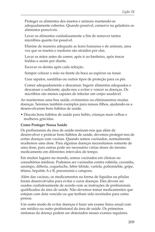 Lição 24

  Proteger os alimentos dos insetos e animais mantendo-os
  adequadamente cobertos. Quando possível, conserve na geladeira os
  alimentos perecíveis.
  Lavar os alimentos cuidadosamente a fim de remover tantos
  micróbios quanto for possível.
  Elimine de maneira adequada as fezes humanas e de animais, uma
  vez que os insetos e roedores são atraídos por elas.
  Lavar as mãos antes de comer, após ir ao banheiro, após trocar
  fraldas e assim por diante.
  Escovar os dentes após cada refeição.
  Sempre colocar a mão na frente da boca ao espirrar ou tossir.
  Usar sapatos, sandálias ou outros tipos de proteção para os pés.
  Comer adequadamente e descansar. Ingerir alimentos adequados e
  descansar o suficiente, ajuda-nos a evitar e vencer as doenças. Os
  micróbios são menos capazes de infectar um corpo saudável.
Ao mantermos uma boa saúde, evitaremos ou eliminaremos muitas
doenças. Seremos também exemplos para nossos filhos, ajudando-os a
desenvolverem bons hábitos de saúde.
• Discuta bons hábitos de saúde para bebês, crianças mais velhas e
  mulheres grávidas.
Como Proteger Nossa Saúde
Os profissionais da área de saúde ensinam-nos que além de
desenvolver e praticar bons hábitos de saúde, devemos proteger-nos de
certas doenças com vacinas. Quando somos vacinados, normalmente
recebemos uma dose. Para algumas doenças necessitamos somente de
uma dose; para outras pode ser necessário várias doses do mesmo
medicamento em diferentes intervalos de tempo.
Em muitos lugares no mundo, somos vacinados em clínicas ou
consultórios médicos. Podemos ser vacinados contra rubéola, caxumba,
sarampo, difteria, coqueluche, febre tifóide, varíola, poliomielite, gripe,
tétano, hepatite A e B, pneumonia e catapora.
Além das vacinas, os medicamentos na forma de líquidos ou pílulas
foram desenvolvidos para evitar e curar doenças. Eles devem ser
usados cuidadosamente de acordo com as instruções de profissionais
qualificados da área de saúde. Não devemos tomar medicamentos que
estejam com data vencida ou que tenham sido receitados para outra
pessoa.
Um outro modo de evitar doenças é fazer um exame físico anual com
um médico ou outro profissional da área de saúde. Os primeiros
sintomas da doença podem ser detectados nesses exames regulares.

                                                                       209
 