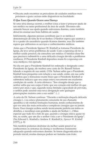 Lição 24

• Discuta onde encontrar os provedores de cuidados médicos mais
  próximos e quais vacinas estão disponíveis na localidade.
O Que Fazer Quando Ocorre uma Doença
Se uma séria doença ocorrer, a melhor coisa a fazer é procurar ajuda de
um médico ou outro profissional da área de saúde. Devemos não
somente buscar sua ajuda quando estivermos doentes, como também
deixá-los ensinar-nos bons hábitos de saúde.
Infelizmente, algumas pessoas acreditam que ir ao médico é
demonstração de falta de fé no Senhor. O Senhor espera que usemos a
fé e o poder do sacerdócio quando ficamos doentes, mas Ele também
espera que utilizemos os serviços e conhecimentos médicos.
Antes que o Presidente Spencer W. Kimball se tornasse Presidente da
Igreja, ele teve sérios problemas de saúde. Com a esperança de ter a
melhor saúde possível, ele consultou um médico. O médico disse-lhe
que precisava submetê-lo a uma delicada cirurgia devido a problemas
cardíacos. O Presidente Kimball depositou muita fé e esperança em
seus médicos e foi operado.
No dia em que o Presidente Kimball foi ordenado e designado como
Presidente da Igreja, ele recebeu uma carta do Dr. Russell Nelson
falando a respeito de sua saúde. O Dr. Nelson sabia que o Presidente
Kimball teria perguntas com relação a sua saúde, então, em sua carta
salientou que o minucioso exame físico que o Presidente Kimball se
submetera indicava que seu corpo estava novamente em excelentes
condições de saúde. A carta afirmava: “Seu cirurgião deseja que o
senhor saiba que seu corpo é forte; que seu coração está melhor do que
esteve por anos; e que, segundo nossa limitada capacidade de previsão,
o senhor pode assumir essa nova designação sem quaisquer
preocupações maiores com a sua saúde”. (...)
A carta do Dr. Nelson continua: “Durante a realização daquela delicada
cirurgia (...) eu estava plenamente consciente de seu chamado
apostólico e de minhas limitações humanas, tendo conhecimento de
que era uma das mais arriscadas e complexas cirurgias que eu jamais
fizera. Essa cirurgia acabou sendo tecnicamente perfeita em todos os
detalhes, e reconheço com gratidão a ajuda do Senhor. (...) Mais
especial que tudo foi o fato de que, quando a cirurgia estava quase no
fim, eu soube, que um dia o senhor viria a ser o Presidente da Igreja”.
(Ver Edward L. Kimball e Andrew E. Kimball Jr., Spencer W. Kimball
[1977], p. 8)
Nós também podemos desfrutar da melhor saúde possível se
conhecermos os sintomas da doença e recebermos tratamento
adequado quando estivermos doentes. Se forem diagnosticadas no
período inicial, muitas doenças podem ser tratadas com êxito.


210
 