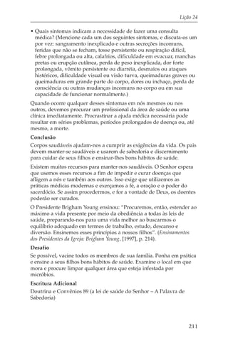 Lição 24

• Quais sintomas indicam a necessidade de fazer uma consulta
  médica? (Mencione cada um dos seguintes sintomas, e discuta-os um
  por vez: sangramento inexplicado e outras secreções incomuns,
  feridas que não se fecham, tosse persistente ou respiração difícil,
  febre prolongada ou alta, calafrios, dificuldade em evacuar, manchas
  pretas ou erupção cutânea, perda de peso inexplicada, dor forte
  prolongada, vômito persistente ou diarréia, desmaios ou ataques
  histéricos, dificuldade visual ou visão turva, queimaduras graves ou
  queimaduras em grande parte do corpo, dores ou inchaço, perda de
  consciência ou outras mudanças incomuns no corpo ou em sua
  capacidade de funcionar normalmente.)
Quando ocorre qualquer desses sintomas em nós mesmos ou nos
outros, devemos procurar um profissional da área de saúde ou uma
clínica imediatamente. Procrastinar a ajuda médica necessária pode
resultar em sérios problemas, períodos prolongados de doença ou, até
mesmo, a morte.
Conclusão
Corpos saudáveis ajudam-nos a cumprir as exigências da vida. Os pais
devem manter-se saudáveis e usarem de sabedoria e discernimento
para cuidar de seus filhos e ensinar-lhes bons hábitos de saúde.
Existem muitos recursos para manter-nos saudáveis. O Senhor espera
que usemos esses recursos a fim de impedir e curar doenças que
afligem a nós e também aos outros. Isso exige que utilizemos as
práticas médicas modernas e exerçamos a fé, a oração e o poder do
sacerdócio. Se assim procedermos, e for a vontade de Deus, os doentes
poderão ser curados.
O Presidente Brigham Young ensinou: “Procuremos, então, estender ao
máximo a vida presente por meio da obediência a todas às leis de
saúde, preparando-nos para uma vida melhor ao buscarmos o
equilíbrio adequado em termos de trabalho, estudo, descanso e
diversão. Ensinemos esses princípios a nossos filhos”. (Ensinamentos
dos Presidentes da Igreja: Brigham Young, [1997], p. 214).
Desafio
Se possível, vacine todos os membros de sua família. Ponha em prática
e ensine a seus filhos bons hábitos de saúde. Examine o local em que
mora e procure limpar qualquer área que esteja infestada por
micróbios.
Escritura Adicional
Doutrina e Convênios 89 (a lei de saúde do Senhor – A Palavra de
Sabedoria)




                                                                   211
 