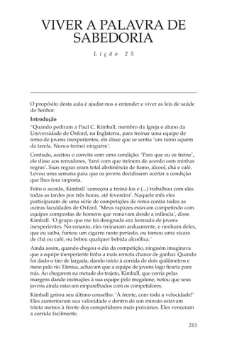 VIVER A PALAVRA DE
        SABEDORIA
                           L i ç ã o     2 5




O propósito desta aula é ajudar-nos a entender e viver as leis de saúde
do Senhor.
Introdução
“Quando pediram a Paul C. Kimball, membro da Igreja e aluno da
Universidade de Oxford, na Inglaterra, para treinar uma equipe de
remo de jovens inexperientes, ele disse que se sentia ‘um tanto aquém
da tarefa. Nunca treinei ninguém’.
Contudo, aceitou o convite com uma condição: ‘Para que eu os treine’,
ele disse aos remadores, ‘farei com que treinem de acordo com minhas
regras’. Suas regras eram total abstinência de fumo, álcool, chá e café.
Levou uma semana para que os jovens decidissem aceitar a condição
que lhes fora imposta.
Feito o acordo, Kimball ‘começou a treiná-los e (...) trabalhou com eles
todas as tardes por três horas, até fevereiro’. Naquele mês eles
participaram de uma série de competições de remo contra todos as
outras faculdades de Oxford. ‘Meus rapazes estavam competindo com
equipes compostas de homens que remavam desde a infância’, disse
Kimball. ‘O grupo que me foi designado era formado de jovens
inexperientes. No entanto, eles treinaram arduamente, e nenhum deles,
que eu saiba, fumou um cigarro neste período, ou tomou uma xícara
de chá ou café, ou bebeu qualquer bebida alcoólica.’
Ainda assim, quando chegou o dia da competição, ninguém imaginava
que a equipe inexperiente tinha a mais remota chance de ganhar. Quando
foi dado o tiro de largada, dando início à corrida de dois quilômetros e
meio pelo rio Tâmisa, achavam que a equipe de jovens logo ficaria para
trás. Ao chegarem na metade do trajeto, Kimball, que corria pelas
margens dando instruções à sua equipe pelo megafone, notou que seus
jovens ainda estavam emparelhados com os competidores.
Kimball gritou seu último conselho: ‘À frente, com toda a velocidade!’
Eles aumentaram sua velocidade e dentro de um minuto estavam
trinta metros à frente dos competidores mais próximos. Eles venceram
a corrida facilmente.

                                                                     213
 