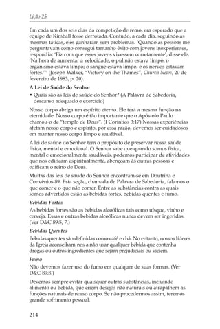 Lição 25

Em cada um dos seis dias da competição de remo, era esperado que a
equipe de Kimball fosse derrotada. Contudo, a cada dia, seguindo as
mesmas táticas, eles ganharam sem problemas. ‘Quando as pessoas me
perguntavam como consegui tamanho êxito com jovens inexperientes,
respondia: ‘Fiz com que esses jovens vivessem corretamente’, disse ele.
‘Na hora de aumentar a velocidade, o pulmão estava limpo; o
organismo estava limpo; o sangue estava limpo, e os nervos estavam
fortes.’” (Joseph Walker, “Victory on the Thames”, Church News, 20 de
fevereiro de 1983, p. 20).
A Lei de Saúde do Senhor
• Quais são as leis de saúde do Senhor? (A Palavra de Sabedoria,
  descanso adequado e exercício)
Nosso corpo abriga um espírito eterno. Ele terá a mesma função na
eternidade. Nosso corpo é tão importante que o Apóstolo Paulo
chamou-o de “templo de Deus”. (I Coríntios 3:17) Nossas experiências
afetam nosso corpo e espírito, por essa razão, devemos ser cuidadosos
em manter nosso corpo limpo e saudável.
A lei de saúde do Senhor tem o propósito de preservar nossa saúde
física, mental e emocional. O Senhor sabe que quando somos física,
mental e emocionalmente saudáveis, podemos participar de atividades
que nos edificam espiritualmente, abençoam às outras pessoas e
edificam o reino de Deus.
Muitas das leis de saúde do Senhor encontram-se em Doutrina e
Convênios 89. Esta seção, chamada de Palavra de Sabedoria, fala-nos o
que comer e o que não comer. Entre as substâncias contra as quais
somos advertidos estão as bebidas fortes, bebidas quentes e fumo.
Bebidas Fortes
As bebidas fortes são as bebidas alcoólicas tais como uísque, vinho e
cerveja. Essas e outras bebidas alcoólicas nunca devem ser ingeridas.
(Ver D&C 89:5, 7.)
Bebidas Quentes
Bebidas quentes são definidas como café e chá. No entanto, nossos líderes
da Igreja aconselham-nos a não usar qualquer bebida que contenha
drogas ou outros ingredientes que sejam prejudiciais ou viciem.
Fumo
Não devemos fazer uso do fumo em qualquer de suas formas. (Ver
D&C 89:8.)
Devemos sempre evitar quaisquer outras substâncias, incluindo
alimento ou bebida, que criem desejos não naturais ou atrapalhem as
funções naturais de nosso corpo. Se não procedermos assim, teremos
grande sofrimento pessoal.

214
 