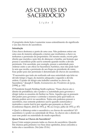 AS CHAVES DO
               SACERDÓCIO
                             L i ç ã o     2




O propósito desta lição é aumentar nosso entendimento do significado
e uso das chaves do sacerdócio.
Introdução
Uma chave destranca a porta de uma casa. Não podemos entrar em
uma casa de maneira adequada a menos que recebamos a chave ou
tenhamos a permissão do proprietário. Do mesmo modo, exceto pelo
direito que maridos e pais têm de abençoar a família, um homem que
possui o sacerdócio pode usá-lo somente quando recebe a devida
permissão. Um sacerdote, por exemplo, possui a autoridade para
ordenar outro a um ofício no Sacerdócio Aarônico, mas não pode fazê-
lo sem que receba a permissão de seu bispo ou presidente de ramo.
Esse poder para dar permissão é denominado de chaves do sacerdócio.
“É necessário que todo ato realizado sob essa autoridade seja feito no
devido tempo e lugar, da maneira adequada e segundo a devida
ordem. O poder de dirigir este trabalho constitui as chaves do
Sacerdócio.” (Joseph F. Smith, Ensinamentos dos Presidentes da Igreja,
[1998], p. 141)
O Presidente Joseph Fielding Smith explicou: “Essas chaves são o
direito de presidência; são o poder e a autoridade para governar e
dirigir todos os assuntos do Senhor na Terra. Aqueles que as possuem
têm poder para governar e controlar a maneira pela qual todos os
demais podem servir no sacerdócio. Todos nós podemos possuir o
sacerdócio, mas somente podemos usá-lo quando autorizados e
instruídos a assim fazê-lo por aqueles que possuem as chaves”.
(Conference Report, abril de 1972, p. 98; ou Ensign, julho de 1972, p. 87)
• Qual é a diferença entre o sacerdócio e as chaves do sacerdócio? (O
sacerdócio é o poder ou autoridade de Deus. As chaves são o direito de
usar esse poder ou autoridade de modo específico).
Quem Possui as Chaves do Sacerdócio?
Jesus Cristo sempre possuiu todas as chaves do sacerdócio. Quando
Ele chamou pela primeira vez Seus doze apóstolos, Jesus concedeu a
todos eles o sacerdócio. (Ver João 15:16.)

8
 