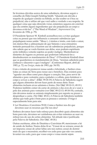 Lição 25

Se tivermos dúvidas acerca de uma substância, devemos seguir o
conselho do Élder Joseph Fielding Smith: “Quando em dúvida a
respeito de qualquer comida ou bebida, se não souber se é boa ou
prejudicial, não a utilize até que você saiba a verdade a seu respeito. Se
qualquer coisa que seja oferecida viciar, estaremos seguros em concluir
que ela contém alguns ingredientes que são prejudiciais ao corpo e
devemos evitá-los”. (“The Word of Wisdom”, Improvement Era,
fevereiro de 1956, p. 79).
O Presidente Spencer W. Kimball aconselhou-nos a evitar qualquer
coisa ou pessoa que nos influencie a consumir substâncias que
prejudiquem nossa saúde: “Meus (...) irmãos e irmãs, com todo o amor,
nós damos-lhes a admoestação de que Satanás e seus emissários
tentarão persuadi-los a fazerem uso de substâncias prejudiciais, porque
eles sabem que se vocês fizerem uso delas, seus poderes espirituais
serão inibidos e estarão sujeitos ao poder maligno. Mantenham-se
distantes de lugares ou pessoas que poderiam influenciá-los a
desobedecerem os mandamentos de Deus”. O Presidente Kimball disse
que se guardarmos os mandamentos de Deus, “teremos sabedoria para
conhecer e discernir o que é maligno”. (Conference Report, abril de
1983, p. 72; ou Ensign, maio de 1983, pp. 54-55).
Com o intuito de promover nossa saúde e felicidade, o Senhor criou
todas as coisas da Terra para nosso uso e benefício. Elas existem para
“agradar aos olhos como para alegrar o coração; Sim, para servir de
alimento e para vestuário, para o paladar e o olfato, para fortalecer o
corpo e avivar a alma”. (D&C 59:18-19) A Palavra de Sabedoria sugere
que alguns alimentos devem fazer parte de nossa dieta. Esses
alimentos incluem ervas salutares e frutos. (Ver D&C 89:10-11; 49:19.)
Podemos também comer da carne de animais e das aves do ar e usar a
pele dos animais para vestuário (ver D&C 89:12-13; 49:18-19); contudo,
não devemos matar os animais simplesmente por esporte ou prazer e
desperdiçar a carne. (Ver D&C 49:21.) A Palavra de Sabedoria também
afirma que todo grão é bom para as pessoas e animais. O trigo é
especialmente bom para nós.
• Ler Doutrina e Convênios 59:20. Como o Senhor nos diz que
  devemos usar os recursos que Ele nos deu?
Embora devamos fazer todo esforço para descobrir quais alimentos são
bons para nós, devemos ser cuidadosos em evitar extremos ao usar ou
refrear-nos do uso de certos alimentos. Tal atitude não é justificada
pela Palavra de Sabedoria. (Ver D&C 49:18.)
Outras escrituras, além de Doutrina e Convênios 89, mencionam a lei
de saúde do Senhor. Numa delas lê-se: “Cessai de se ociosos; cessai de
ser impuros; cessai de achar faltas uns nos outros; cessai de dormir
mais do que o necessário; recolhei-vos cedo para que não vos canseis;
levantai-vos cedo, para que vosso corpo e vossa mente sejam

                                                                      215
 