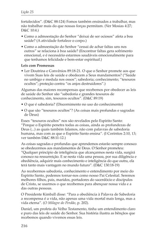 Lição 25

fortalecidos”. (D&C 88:124) Fomos também ensinados a trabalhar, mas
não trabalhar mais do que nossas forças permitam. (Ver Mosias 4:27;
D&C 10:4.)
• Como a admoestação do Senhor “deixai de ser ociosos” afeta a boa
  saúde? (A atividade fortalece o corpo.)
• Como a admoestação do Senhor “cessai de achar faltas uns nos
  outros” se relaciona à boa saúde? (Encontrar faltas gera sofrimento
  emocional, e é necessário estarmos saudáveis emocionalmente para
  que tenhamos felicidade e bem-estar espiritual.)
Leis com Promessas
• Ler Doutrina e Convênios 89:18-21. O que o Senhor promete aos que
  vivem Suas leis de saúde e obedecem a Seus mandamentos? (“Saúde
  no umbigo e medula nos ossos”; sabedoria; conhecimento; “tesouros
  ocultos”; proteção contra “os anjos destruidores”.)
Algumas das maiores recompensas que recebemos por obedecer as leis
de saúde do Senhor são “sabedoria e grandes tesouros de
conhecimento, sim, tesouros ocultos”. (D&C 89:19)
• O que é sabedoria? (Discernimento no uso do conhecimento)
• O que são “tesouros ocultos”? (As coisas mais profundas e sagradas
  de Deus)
Esses “tesouros ocultos” nos são revelados pelo Espírito Santo:
“Porque o Espírito penetra todas as coisas, ainda as profundezas de
Deus (...) as quais também falamos, não com palavras de sabedoria
humana, mas com as que o Espírito Santo ensina”. (I Coríntios 2:10, 13;
ver também D&C 88:11-12.)
As coisas sagradas e profundas que aprendemos estarão sempre conosco
se obedecermos aos mandamentos de Deus. O Senhor prometeu:
“Qualquer princípio de inteligência que alcançarmos nesta vida, surgirá
conosco na ressurreição. E se nesta vida uma pessoa, por sua diligência e
obediência, adquirir mais conhecimento e inteligência do que outra, ela
terá tanto mais vantagem no mundo futuro”. (D&C 130:18-19)
Ao recebermos sabedoria, conhecimento e entendimento por meio do
Espírito Santo, podemos tornar-nos como nosso Pai Celestial. Seremos
melhores filhos, pais, maridos, portadores do sacerdócio e discípulos
de Cristo, se usarmos o que recebemos para abençoar nossa vida e a
das outras pessoas.
O Presidente Kimball disse: “Para a obediência à Palavra de Sabedoria
a recompensa é a vida, não apenas uma vida mortal mais longa, mas a
vida eterna”. (O Milagre do Perdão, p. 202).
Daniel, um profeta do Velho Testamento, tinha um entendimento claro
e puro das leis de saúde do Senhor. Sua história ilustra as bênçãos que
recebemos quando vivemos essas leis.

216
 