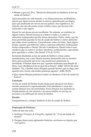Lição 25

• Mostre a gravura 25-a, “Daniel foi abençoado ao obedecer às leis de
  saúde do Senhor”.
Após Jerusalém ter sido tomada, o rei Nabucodonosor, da Babilônia,
queria que alguns jovens dentre os cativos aprendessem sua língua
para que pudessem ser servos em seu palácio. Isso significava, no
entanto, que eles deveriam comer e beber coisas que haviam sido
ensinados a não ingerir.
Daniel foi um desses jovens escolhidos. No entanto, ao contrário de
alguns outros, Daniel recusou-se a beber o vinho e a comer os
alimentos inadequados que lhe foram oferecidos. Pediu, então, que lhe
fosse permitido guardar as leis de saúde do Senhor e comer alimentos
que sabia serem saudáveis. Concordaram, como um teste. Após algum
tempo, aqueles que beberam vinho e comeram alimentos inadequados
foram comparados a Daniel. Devido à obediência, Daniel estava mais
saudável que os outros e recebeu sabedoria, conhecimento, capacidade
para aprender, e visões. (Ver Daniel 1:3-6, 8, 12-19.)
Se formos obedientes às leis de saúde do Senhor e a Seus outros
mandamentos, nós, como Daniel, seremos abençoados com os mesmos
dons, provavelmente não só na vida mortal mas certamente na
eternidade. O Senhor disse-nos que “quando recebemos uma bênção de
Deus, é por obediência à lei na qual ela se baseia”. (D&C 130:21) Ele disse
também: “Eu, o Senhor, estou obrigado quando fazeis o que eu digo; mas
quando não o fazeis, não tendes promessa alguma”. (D&C 82:10)
• Que outras bênçãos podemos receber ao obedecer às leis de saúde do
  Senhor?
Conclusão
As leis de saúde do Senhor foram dadas para abençoar-nos física,
mental, emocional e espiritualmente. Pela obediência à essas leis
muitas bênçãos nos são prometidas. Essas bênçãos nos ajudarão no
fortalecimento de nós mesmos e de nossa família, no serviço ao
próximo e na edificação do reino do Senhor.
Desafio
Comprometa-se a sempre obedecer às leis de saúde do Senhor.


Preparação do Professor
Antes de dar esta aula:
1. Verifique Princípios do Evangelho, capítulo 29, “A Lei de Saúde do
   Senhor”.
2. Designe alunos para apresentar histórias, escrituras ou citações que
   você queira.


218
 