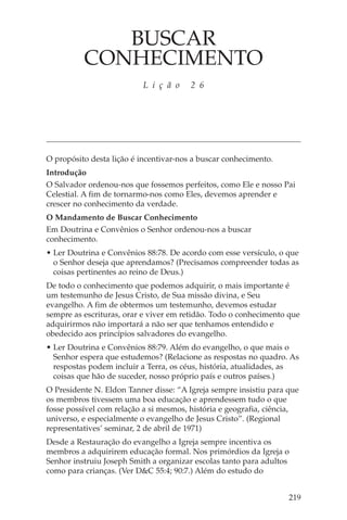 BUSCAR
          CONHECIMENTO
                          L i ç ã o     2 6




O propósito desta lição é incentivar-nos a buscar conhecimento.
Introdução
O Salvador ordenou-nos que fossemos perfeitos, como Ele e nosso Pai
Celestial. A fim de tornarmo-nos como Eles, devemos aprender e
crescer no conhecimento da verdade.
O Mandamento de Buscar Conhecimento
Em Doutrina e Convênios o Senhor ordenou-nos a buscar
conhecimento.
• Ler Doutrina e Convênios 88:78. De acordo com esse versículo, o que
  o Senhor deseja que aprendamos? (Precisamos compreender todas as
  coisas pertinentes ao reino de Deus.)
De todo o conhecimento que podemos adquirir, o mais importante é
um testemunho de Jesus Cristo, de Sua missão divina, e Seu
evangelho. A fim de obtermos um testemunho, devemos estudar
sempre as escrituras, orar e viver em retidão. Todo o conhecimento que
adquirirmos não importará a não ser que tenhamos entendido e
obedecido aos princípios salvadores do evangelho.
• Ler Doutrina e Convênios 88:79. Além do evangelho, o que mais o
  Senhor espera que estudemos? (Relacione as respostas no quadro. As
  respostas podem incluir a Terra, os céus, história, atualidades, as
  coisas que hão de suceder, nosso próprio país e outros países.)
O Presidente N. Eldon Tanner disse: “A Igreja sempre insistiu para que
os membros tivessem uma boa educação e aprendessem tudo o que
fosse possível com relação a si mesmos, história e geografia, ciência,
universo, e especialmente o evangelho de Jesus Cristo”. (Regional
representatives’ seminar, 2 de abril de 1971)
Desde a Restauração do evangelho a Igreja sempre incentiva os
membros a adquirirem educação formal. Nos primórdios da Igreja o
Senhor instruiu Joseph Smith a organizar escolas tanto para adultos
como para crianças. (Ver D&C 55:4; 90:7.) Além do estudo do


                                                                   219
 
