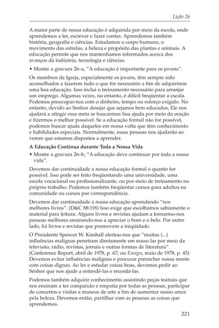 Lição 26

A maior parte de nossa educação é adquirida por meio da escola, onde
aprendemos a ler, escrever e fazer contas. Aprendemos também
história, geografia e ciências. Estudamos o corpo humano, o
movimento das estrelas, a beleza e propósito das plantas e animais. A
educação permite que nos mantenhamos informados acerca dos
avanços da indústria, tecnologia e ciências.
• Mostre a gravura 26–a, “A educação é importante para os jovens”.
Os membros da Igreja, especialmente os jovens, têm sempre sido
aconselhados a fazerem tudo o que for necessário a fim de adquirirem
uma boa educação. Isso inclui o treinamento necessário para arranjar
um emprego. Algumas vezes, no entanto, é difícil freqüentar a escola.
Podemos preocupar-nos com o dinheiro, tempo ou esforço exigido. No
entanto, devido ao Senhor desejar que sejamos bem educados, Ele nos
ajudará a atingir essa meta se buscarmos Sua ajuda por meio da oração
e fizermos o melhor possível. Se a educação formal não for possível,
podemos buscar ajuda daqueles em nossa volta que têm conhecimento
e habilidades especiais. Normalmente, essas pessoas nos ajudarão ao
verem que estamos dispostos a aprender.
A Educação Continua durante Toda a Nossa Vida
• Mostre a gravura 26–b, “A educação deve continuar por toda a nossa
  vida”.
Devemos dar continuidade a nossa educação formal o quanto for
possível. Isso pode ser feito freqüentando uma universidade, uma
escola vocacional ou profissionalizante, ou por meio de treinamento no
próprio trabalho. Podemos também freqüentar cursos para adultos na
comunidade ou cursos por correspondência.
Devemos dar continuidade a nossa educação aprendendo “nos
melhores livros”. (D&C 88:118) Isso exige que escolhamos sabiamente o
material para leitura. Alguns livros e revistas ajudam a tornarmo-nos
pessoas melhores ensinando-nos a apreciar o bom e o belo. Por outro
lado, há livros e revistas que promovem a iniqüidade.
O Presidente Spencer W. Kimball alertou-nos que “muitas (...)
influências malignas penetram diretamente em nosso lar por meio da
televisão, rádio, revistas, jornais e outras formas de literatura”.
(Conference Report, abril de 1978, p. 67; ou Ensign, maio de 1978, p. 45)
Devemos evitar influências malignas e procurar preencher nossa mente
com coisas dignas. Ao ler e estudar coisas boas, devemos pedir ao
Senhor que nos ajude a entendê-las e recordá-las.
Podemos também adquirir conhecimento assistindo peças teatrais que
nos ensinam a ter compaixão e empatia por todas as pessoas, participar
de concertos e visitas a museus de arte a fim de aumentar nosso amor
pela beleza. Devemos então, partilhar com as pessoas as coisas que
aprendemos.
                                                                     221
 