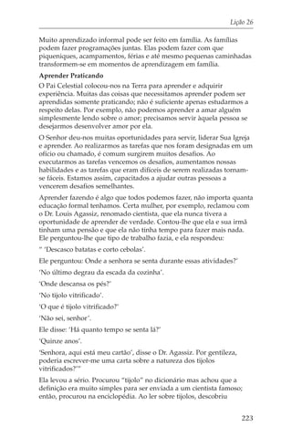 Lição 26

Muito aprendizado informal pode ser feito em família. As famílias
podem fazer programações juntas. Elas podem fazer com que
piqueniques, acampamentos, férias e até mesmo pequenas caminhadas
transformem-se em momentos de aprendizagem em família.
Aprender Praticando
O Pai Celestial colocou-nos na Terra para aprender e adquirir
experiência. Muitas das coisas que necessitamos aprender podem ser
aprendidas somente praticando; não é suficiente apenas estudarmos a
respeito delas. Por exemplo, não podemos aprender a amar alguém
simplesmente lendo sobre o amor; precisamos servir àquela pessoa se
desejarmos desenvolver amor por ela.
O Senhor deu-nos muitas oportunidades para servir, liderar Sua Igreja
e aprender. Ao realizarmos as tarefas que nos foram designadas em um
ofício ou chamado, é comum surgirem muitos desafios. Ao
executarmos as tarefas vencemos os desafios, aumentamos nossas
habilidades e as tarefas que eram difíceis de serem realizadas tornam-
se fáceis. Estamos assim, capacitados a ajudar outras pessoas a
vencerem desafios semelhantes.
Aprender fazendo é algo que todos podemos fazer, não importa quanta
educação formal tenhamos. Certa mulher, por exemplo, reclamou com
o Dr. Louis Agassiz, renomado cientista, que ela nunca tivera a
oportunidade de aprender de verdade. Contou-lhe que ela e sua irmã
tinham uma pensão e que ela não tinha tempo para fazer mais nada.
Ele perguntou-lhe que tipo de trabalho fazia, e ela respondeu:
“ ‘Descasco batatas e corto cebolas’.
Ele perguntou: Onde a senhora se senta durante essas atividades?’
‘No último degrau da escada da cozinha’.
‘Onde descansa os pés?’
‘No tijolo vitrificado’.
‘O que é tijolo vitrificado?’
‘Não sei, senhor’.
Ele disse: ‘Há quanto tempo se senta lá?’
‘Quinze anos’.
‘Senhora, aqui está meu cartão’, disse o Dr. Agassiz. Por gentileza,
poderia escrever-me uma carta sobre a natureza dos tijolos
vitrificados?’”
Ela levou a sério. Procurou “tijolo” no dicionário mas achou que a
definição era muito simples para ser enviada a um cientista famoso;
então, procurou na enciclopédia. Ao ler sobre tijolos, descobriu


                                                                       223
 