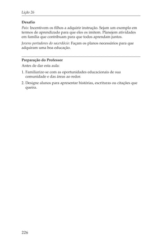 Lição 26

Desafio
Pais: Incentivem os filhos a adquirir instrução. Sejam um exemplo em
termos de aprendizado para que eles os imitem. Planejem atividades
em família que contribuam para que todos aprendam juntos.
Jovens portadores do sacerdócio: Façam os planos necessários para que
adquiram uma boa educação.


Preparação do Professor
Antes de dar esta aula:
1. Familiarize-se com as oportunidades educacionais de sua
   comunidade e das áreas ao redor.
2. Designe alunos para apresentar histórias, escrituras ou citações que
   queira.




226
 