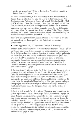 Lição 2

• Mostre a gravura 2–a, “Cristo ordenou Seus Apóstolos e conferiu-
  lhes as chaves do sacerdócio”.
Antes de ser crucificado, Cristo conferiu as chaves do sacerdócio a
Pedro, Tiago e João. Isso foi feito no Monte da Transfiguração. (Ver
Ensinamentos do Profeta Joseph Smith, sel. Joseph Fielding Smith [1976],
p. 154; Mateus 17:1–9). No entanto, nos séculos que seguiram a morte
dos Apóstolos, essas chaves foram perdidas; e antes que os homens
pudessem exercer o sacerdócio novamente, essas chaves tinham que
ser restauradas. Por essa razão o Senhor enviou Pedro, Tiago e João ao
Profeta Joseph Smith para restaurar o Sacerdócio de Melquisedeque e
as chaves desse sacerdócio. (Ver D&C 27:12–13.)
Essas chaves sagradas foram dadas a todos os Apóstolos e profetas
da Igreja; hoje em dia, o profeta e os Apóstolos são os seus
possuidores.
• Mostre a gravura 2–b, “O Presidente Gordon B. Hinckley”.
Embora cada Apóstolo possua todas as chaves do sacerdócio, é o plano
do Senhor que somente um homem por vez exerça essas chaves em
favor da Igreja. Por essa razão, o Apóstolo vivo mais antigo (pela data
de ordenação, não pela idade) é ordenado Presidente da Igreja pelo
Quórum dos Doze e recebe o direito de usar todas as chaves do
sacerdócio. Quando ele morre, os Apóstolos restantes ordenam o
próximo Apóstolo vivo mais antigo no quórum (o Presidente do
Quórum dos Doze) para usar plenamente suas chaves apostólicas
como Presidente da Igreja.
O Presidente da Igreja, portanto, é o único homem na Terra que tem o
poder para exercer todas as chaves do sacerdócio. (Ver D&C 132:7.)
Contudo, ele delega certas chaves aos líderes que presidem na Igreja.
Esses homens são presidentes de missão, presidentes de ramo,
presidentes de templo, presidentes de estaca, bispos e presidentes do
quórum do Sacerdócio de Melquisedeque. Eles, por sua vez, delegam
uma porção de sua autoridade (mas não suas chaves) a homens e
mulheres em suas unidades designando-os a diferentes ofícios e
chamados.
O Presidente Joseph F. Smith explicou: “Somente uma pessoa por vez
possui a plenitude dessas chaves: o profeta e presidente da Igreja. Ele
pode delegar qualquer parte desse poder a outra pessoa, sendo que
essa pessoa passa a possuir as chaves daquele aspecto particular do
trabalho. Desse modo, o presidente de um templo, o presidente de uma
estaca, o bispo de uma ala, o presidente de uma missão, o presidente
de um quórum, cada um deles possui as chaves dos trabalhos
realizados naquela organização ou local em particular. Seu sacerdócio
não é aumentado por essa designação especial”. (Ensinamentos dos
Presidentes da Igreja, p. 141)

                                                                        9
 