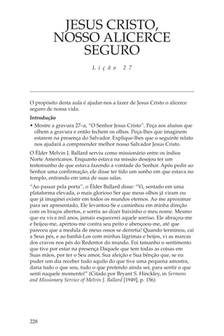 JESUS CRISTO,
          NOSSO ALICERCE
              SEGURO
                           L i ç ã o     2 7




O propósito desta aula é ajudar-nos a fazer de Jesus Cristo o alicerce
seguro de nossa vida.
Introdução
• Mostre a gravura 27–a, “O Senhor Jesus Cristo”. Peça aos alunos que
  olhem a gravura e então fechem os olhos. Peça-lhes que imaginem
  estarem na presença do Salvador. Explique-lhes que o seguinte relato
  nos ajudará a compreender melhor nosso Salvador Jesus Cristo.
O Élder Melvin J. Ballard serviu como missionário entre os índios
Norte Americanos. Enquanto estava na missão desejou ter um
testemunho de que estava fazendo a vontade do Senhor. Após pedir ao
Senhor uma confirmação, ele disse ter tido um sonho em que estava no
templo, entrando em uma de suas salas.
“Ao passar pela porta”, o Élder Ballard disse: “Vi, sentado em uma
plataforma elevada, o mais glorioso Ser que meus olhos já viram ou
que já imaginei existir em todos os mundos eternos. Ao me aproximar
para ser apresentado, Ele levantou-Se e caminhou em minha direção
com os braços abertos, e sorriu ao dizer baixinho o meu nome. Mesmo
que eu viva mil anos, jamais esquecerei aquele sorriso. Ele abraçou-me
e beijou-me, apertou-me contra seu peito e abençoou-me, até que
pareceu que a medula de meus ossos se derretia! Quando terminou, caí
a Seus pés, e ao banhá-Los com minhas lágrimas e beijos, vi as marcas
dos cravos nos pés do Redentor do mundo. Foi tamanho o sentimento
que tive por estar na presença Daquele que tem todas as coisas em
Suas mãos, por ter o Seu amor, Sua afeição e Sua bênção que, se eu
puder um dia receber tudo aquilo do que tive uma pequena amostra,
daria tudo o que sou, tudo o que pretendo ainda ser, para sentir o que
senti naquele momento!” (Citado por Bryant S. Hinckley, in Sermons
and Missionary Service of Melvin J. Ballard [1949], p. 156)




228
 