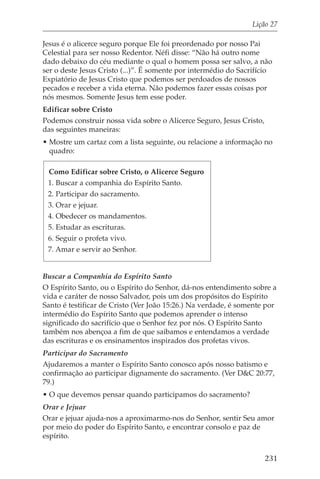 Lição 27

Jesus é o alicerce seguro porque Ele foi preordenado por nosso Pai
Celestial para ser nosso Redentor. Néfi disse: “Não há outro nome
dado debaixo do céu mediante o qual o homem possa ser salvo, a não
ser o deste Jesus Cristo (...)”. É somente por intermédio do Sacrifício
Expiatório de Jesus Cristo que podemos ser perdoados de nossos
pecados e receber a vida eterna. Não podemos fazer essas coisas por
nós mesmos. Somente Jesus tem esse poder.
Edificar sobre Cristo
Podemos construir nossa vida sobre o Alicerce Seguro, Jesus Cristo,
das seguintes maneiras:
• Mostre um cartaz com a lista seguinte, ou relacione a informação no
  quadro:

 Como Edificar sobre Cristo, o Alicerce Seguro
 1. Buscar a companhia do Espírito Santo.
 2. Participar do sacramento.
 3. Orar e jejuar.
 4. Obedecer os mandamentos.
 5. Estudar as escrituras.
 6. Seguir o profeta vivo.
 7. Amar e servir ao Senhor.


Buscar a Companhia do Espírito Santo
O Espírito Santo, ou o Espírito do Senhor, dá-nos entendimento sobre a
vida e caráter de nosso Salvador, pois um dos propósitos do Espírito
Santo é testificar de Cristo (Ver João 15:26.) Na verdade, é somente por
intermédio do Espírito Santo que podemos aprender o intenso
significado do sacrifício que o Senhor fez por nós. O Espírito Santo
também nos abençoa a fim de que saibamos e entendamos a verdade
das escrituras e os ensinamentos inspirados dos profetas vivos.
Participar do Sacramento
Ajudaremos a manter o Espírito Santo conosco após nosso batismo e
confirmação ao participar dignamente do sacramento. (Ver D&C 20:77,
79.)
• O que devemos pensar quando participamos do sacramento?
Orar e Jejuar
Orar e jejuar ajuda-nos a aproximarmo-nos do Senhor, sentir Seu amor
por meio do poder do Espírito Santo, e encontrar consolo e paz de
espírito.


                                                                      231
 