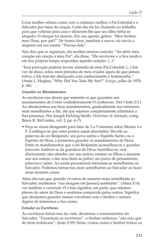 Lição 27

Certa mulher relatou como veio a conhecer melhor o Pai Celestial e o
Salvador por meio da oração. Certo dia ela foi chamada no trabalho
para que voltasse para casa e disseram-lhe que seu filho tinha-se
afogado. O choque foi imenso. Em sua agonia, gritou: “Meu Senhor,
meu Deus, por quê?” De forma clara, imediata e suave, ela ouviu a
resposta em sua mente: “Preciso dele”.
Nos dias que se seguiram, ela recebeu imenso consolo. “Ao abrir meu
coração em oração a meu Pai”, ela disse, “Ele ouviu-me e a Seu modo e
em Seu próprio tempo respondeu àquelas orações. (...)”
“Essa provação poderia ter-me afastado de meu Pai Celestial. (...) Em
vez de disso, estou mais próxima de meu criador agora do que jamais
estive, e Ele tem-me abençoado com conhecimento e testemunho.”
(Anita L. Hughes, “Why Did You Take My Son?” Ensign, julho de 1978,
p. 66).
Guardar os Mandamentos
As escrituras nos dizem que somente os que guardam aos
mandamentos de Cristo verdadeiramente O conhecem. (Ver I João 2:3.)
Ao obedecermos aos Seus mandamentos, gradualmente nos tornamos
mais semelhantes a Ele, até que sejamos completamente admitidos a
Sua presença. (Ver Joseph Fielding Smith, Doutrinas de Salvação, comp.
Bruce R. McConkie, vol. 2, pp. 6–7).
• Peça ao aluno designado para falar de 3 a 5 minutos sobre Mosias 4 e
  5. Certifique-se que estes pontos sejam discutidos: Devido as
  palavras do rei Benjamim, seu povo sentiu o Espírito Santo, ou o
  Espírito de Deus, e prometeu guardar os mandamentos de Deus.
  Entre os mandamentos que o rei Benjamim aconselhou-os a guardar
  estavam: lembrar-se da grandeza de Deus; humilhar-se; orar
  diariamente; não ofender uns aos outros; ensinar os filhos a amarem
  uns aos outros; a dar seus bens ao pobre; ser puros de pensamento,
  palavras e ações. Ao assim procederem tornaram-se semelhantes ao
  Salvador. Podemos tornar-nos mais semelhantes ao Salvador ao fazer
  essas mesmas coisas.
Alma diz-nos que quando vivemos de maneira mais semelhante ao
Salvador, recebemos “sua imagem em [nosso] semblante”. (Alma 5:14;
ver também o versículo 19.) Isso significa, em parte, que estamos
plenos do amor de Deus e sentimos compaixão pelos outros. Significa
que desejamos guardar nossos convênios com o Senhor e sermos
dignos de tomarmos o Seu nome.
Estudar as Escrituras
As escrituras falam-nos da vida, doutrinas e ensinamentos do
Salvador. “Examinais as escrituras”, o Senhor ordenou; “são elas que
de mim testificam”. (João 5:39) Nelas vemos como o Senhor tratou os


                                                                  233
 