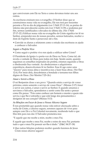 Lição 27

que conviveram com Ele na Terra e como devemos tratar uns aos
outros.
As escrituras ensinam-nos o evangelho. O Senhor disse que se
construirmos nossa vida no evangelho, Ele nos terá por inocentes
perante o Pai no dia do julgamento (ver 3 Néfi 27:13–16), as portas do
inferno não prevalecerão contra nós (ver 3 Néfi 11:39), e podemos por
fim, sermos santificados e elevados no último dia. (Ver 3 Néfi
27:17–22.) Edificar nossa vida no evangelho de Cristo significa ter fé no
Senhor, arrepender-nos de nossos pecados, sermos batizados, receber o
dom do Espírito Santo e perseverar até o fim.
• Convide os alunos a relatarem como o estudo das escrituras os ajuda
  a conhecer o Salvador.
Seguir o Profeta Vivo
• Como seguir o profeta vivo nos ajuda a edificar sobre Cristo?
O Presidente da Igreja é o porta-voz de Deus na Terra. Como tal, ele
revela a vontade de Deus para todos nós hoje. Sendo assim, quando
seguimos os conselhos inspirados do profeta, estamos seguindo a Deus
e obedecendo Sua vontade. Ao obedecermos e adquirirmos
experiência, desenvolvemos fé no Senhor. Essa fé age como uma
“âncora” para nossa alma e incentiva-nos a fazer boas obras. (Ver Éter
12:4.) Por meio dela, descobrimos a bondade e tornamo-nos filhos
dignos de Deus. (Ver Morôni 7:25–26.)
Amar e Servir a Deus
O rei Benjamim disse a seu povo: “Quando estais a serviço de vosso
próximo, estais somente a serviço de vosso Deus”. (Mosias 2:17) Amar
e servir aos outros, é amar e servir ao Senhor. E quando amamos e
servimos o Salvador, aprendemos a sentir como Ele sente e pensar
como Ele pensa: “Pois como conhece um homem o mestre a quem não
serviu e que lhe é estranho e que está longe dos pensamentos e
desígnios de seu coração? (Mosias 5:13)
As Bênçãos em Fazer de Jesus o Nosso Alicerce Seguro
É-nos prometido que quando nossa vida estiver alicerçada sobre a
rocha de Cristo, o alicerce seguro, seremos capazes de viver para
sempre com Ele e o Pai Celestial novamente, recebendo tudo o que
Eles têm para nos dar. O Salvador prometeu-nos:
“E aquele que me recebe a mim, recebe a meu Pai;
E aquele que recebe a meu Pai, recebe o reino de meu Pai; portanto
tudo o que o meu Pai possuir ser-lhe-á dado.” (D&C 84:37–38)
• Que outras bênçãos podemos receber quando fazemos de Jesus
  Cristo nosso alicerce seguro?


234
 