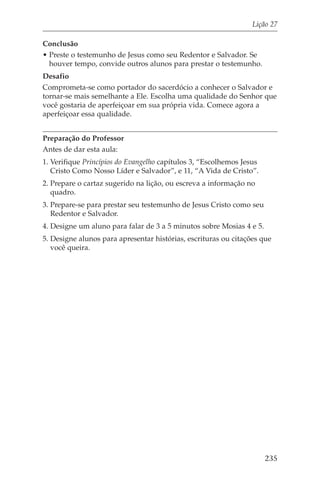 Lição 27

Conclusão
• Preste o testemunho de Jesus como seu Redentor e Salvador. Se
  houver tempo, convide outros alunos para prestar o testemunho.
Desafio
Comprometa-se como portador do sacerdócio a conhecer o Salvador e
tornar-se mais semelhante a Ele. Escolha uma qualidade do Senhor que
você gostaria de aperfeiçoar em sua própria vida. Comece agora a
aperfeiçoar essa qualidade.


Preparação do Professor
Antes de dar esta aula:
1. Verifique Princípios do Evangelho capítulos 3, “Escolhemos Jesus
   Cristo Como Nosso Líder e Salvador”, e 11, “A Vida de Cristo”.
2. Prepare o cartaz sugerido na lição, ou escreva a informação no
   quadro.
3. Prepare-se para prestar seu testemunho de Jesus Cristo como seu
   Redentor e Salvador.
4. Designe um aluno para falar de 3 a 5 minutos sobre Mosias 4 e 5.
5. Designe alunos para apresentar histórias, escrituras ou citações que
   você queira.




                                                                      235
 