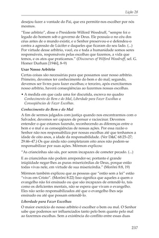 Lição 28

desejou fazer a vontade do Pai, que era permitir-nos escolher por nós
mesmos.
“Esse arbítrio”, disse o Presidente Wilford Woodruff, “sempre foi o
legado do homem sob o governo de Deus. Ele possuía-o no céu dos
céus antes de o mundo existir, e o Senhor preservou-o e defendeu-o
contra a agressão de Lúcifer e daqueles que ficaram do seu lado. (...)
Por virtude desse arbítrio, você, eu e toda a humanidade somos seres
responsáveis, responsáveis pelas escolhas que fazemos, a vida que
temos, e os atos que praticamos.” (Discourses of Wilford Woodruff, sel. G.
Homer Durham [1946], 8–9)
Usar Nosso Arbítrio
Certas coisas são necessárias para que possamos usar nosso arbítrio.
Primeiro, devemos ter conhecimento do bem e do mal; segundo,
devemos ser livres para fazer escolhas; e terceiro, após exercitarmos
nosso arbítrio, haverá conseqüências ao fazermos nossas escolhas.
• A medida em que cada uma for discutida, escreva no quadro
  Conhecimento do Bem e do Mal, Liberdade para Fazer Escolhas e
  Conseqüências de Fazer Escolhas.
Conhecimento do Bem e do Mal
A fim de sermos julgados com justiça quando nos encontrarmos com o
Salvador, devemos ser capazes de pensar e raciocinar. Devemos
entender o que estamos fazendo, reconhecendo as diferenças entre o
bem e o mal e as conseqüências de nossas ações. Por essa razão o
Senhor não nos responsabiliza por nossas escolhas até que tenhamos a
idade de oito anos, a idade da responsabilidade. (Ver D&C 68:25–27;
29:46–47.) Os que ainda não completaram oito anos não podem-se
responsabilizar por suas ações. Mórmon explicou:
“As criancinhas são sãs, por serem incapazes de cometer pecado. (...)
E as criancinhas não podem arrepender-se; portanto é grande
iniqüidade negar-lhes as puras misericórdias de Deus, porque estão
todas vivas nele, em virtude de sua misericórdia.” (Morôni 8:8, 19)
Mórmon também explicou que as pessoas que “estão sem a lei” estão
“vivas em Cristo”. (Morôni 8:22) Isso significa que aqueles a quem o
evangelho não foi ensinado ou que são incapazes de entendê-lo, tais
como os deficientes mentais, não se espera que vivam o evangelho.
Eles não serão responsabilizados até que o evangelho lhes seja
ensinado ou até que possam entendê-lo.
Liberdade para Fazer Escolhas
O maior exercício do nosso arbítrio é escolher o bem ou mal. O Senhor
sabe que podemos ser influenciados tanto pelo bem quanto pelo mal
ao fazermos escolhas. Sem a existência do conflito entre essas duas


                                                                      237
 
