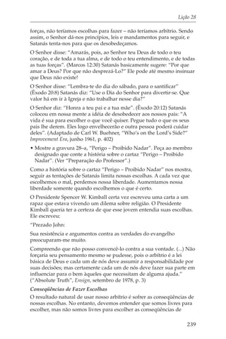Lição 28

forças, não teríamos escolhas para fazer – não teríamos arbítrio. Sendo
assim, o Senhor dá-nos princípios, leis e mandamentos para seguir, e
Satanás tenta-nos para que os desobedeçamos.
O Senhor disse: “Amarás, pois, ao Senhor teu Deus de todo o teu
coração, e de toda a tua alma, e de todo o teu entendimento, e de todas
as tuas forças”. (Marcos 12:30) Satanás basicamente sugere: “Por que
amar a Deus? Por que não desprezá-Lo?” Ele pode até mesmo insinuar
que Deus não existe!
O Senhor disse: “Lembra-te do dia do sábado, para o santificar”
(Êxodo 20:8) Satanás diz: “Use o Dia do Senhor para divertir-se. Que
valor há em ir à Igreja e não trabalhar nesse dia?”
O Senhor diz: “Honra a teu pai e a tua mãe”. (Êxodo 20:12) Satanás
colocou em nossa mente a idéia de desobedecer aos nossos pais: “A
vida é sua para escolher o que você quiser. Pegue tudo o que os seus
pais lhe derem. Eles logo envelhecerão e outra pessoa poderá cuidar
deles”. (Adaptado de Carl W. Buehner, “Who’s on the Lord’s Side?”
Improvement Era, junho 1961, p. 402)
• Mostre a gravura 28–a, “Perigo – Proibido Nadar”. Peça ao membro
  designado que conte a história sobre o cartaz “Perigo – Proibido
  Nadar”. (Ver “Preparação do Professor”.)
Como a história sobre o cartaz “Perigo – Proibido Nadar” nos mostra,
seguir as tentações de Satanás limita nossas escolhas. A cada vez que
escolhemos o mal, perdemos nossa liberdade. Aumentamos nossa
liberdade somente quando escolhemos o que é certo.
O Presidente Spencer W. Kimball certa vez escreveu uma carta a um
rapaz que estava vivendo um dilema sobre religião. O Presidente
Kimball queria ter a certeza de que esse jovem entendia suas escolhas.
Ele escreveu:
“Prezado John:
Sua resistência e argumentos contra as verdades do evangelho
preocuparam-me muito.
Compreendo que não posso convencê-lo contra a sua vontade. (...) Não
forçaria seu pensamento mesmo se pudesse, pois o arbítrio é a lei
básica de Deus e cada um de nós deve assumir a responsabilidade por
suas decisões; mas certamente cada um de nós deve fazer sua parte em
influenciar para o bem àqueles que necessitam de alguma ajuda.”
(“Absolute Truth”, Ensign, setembro de 1978, p. 3)
Conseqüências de Fazer Escolhas
O resultado natural de usar nosso arbítrio é sofrer as conseqüências de
nossas escolhas. No entanto, devemos entender que somos livres para
escolher, mas não somos livres para escolher as conseqüências de

                                                                    239
 