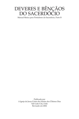 DEVERES E BÊNÇÃOS
 DO SACERDÓCIO
 Manual Básico para Portadores do Sacerdócio, Parte B




                     Publicado por
 A Igreja de Jesus Cristo dos Santos dos Últimos Dias
                  Salt Lake City, Utah
                   Revisado em 2002
 