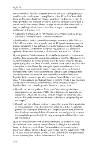 Lição 28

nossas escolhas. Escolhas corretas resultam em boas conseqüências; e
escolhas más resultam em conseqüências ruins. O profeta Samuel do
Livro de Mórmon declarou: “[Deus] permitiu-vos discernir o bem do
mal e permitiu-vos escolher a vida ou a morte; e podeis fazer o bem e
serdes restituídos ao que é bom, ou seja, ter o que é bom restituído a
vós; ou podeis praticar o mal e fazerdes com que o mal vos seja
restituído”. (Helamã 14:31)
• Apresente a gravura 28–b, “O princípio do arbítrio é como a lei da
  colheita; o que semearmos, também ceifaremos”.
A lei da colheita ensina que colhemos o que semeamos. (Ver Gálatas
6:7–8.) O fazendeiro vive segundo essa lei. O tipo de sementes que ele
plantar determina o que colherá. Se plantar sementes de trigo, colherá
trigo, não milho. Ele também não pode negligenciar sua plantação,
após ter plantado as sementes e, ainda assim, ter uma boa colheita.
O princípio do arbítrio é como a lei da colheita; quando fazemos uma
escolha, devemos aceitar os resultados daquela escolha. Algumas vezes
não perceberemos as conseqüências totais de nossas escolhas até que
sejamos julgados por Deus. Contudo, muitas vezes nossas escolhas têm
conseqüências imediatas. Por exemplo, após o nosso batismo é-nos
concedido o dom do Espírito Santo. O benefício pleno de termos o
Espírito Santo como nosso companheiro somente será compreendido
depois de nossa ressurreição, mas se escolhermos desobedecer o
Espírito Santo e cometer pecado, perdemos Sua influência em nossa
vida. A conseqüência imediata de fazer a escolha errada é que não mais
desfrutamos do consolo, compreensão, amor e orientação que o
Espírito Santo nos concede quando fazemos o que é certo.
• Quando um jovem quebra a Palavra de Sabedoria, quais são as
  conseqüências de suas ações? (Ele não é digno de ser avançado no
  sacerdócio. O Espírito Se afasta. Ele não é digno de servir em uma
  missão. Ele pode tornar-se viciado em substâncias que prejudiquem
  seu corpo.)
• Quando um pai falha em ensinar o evangelho a seus filhos, quais são
  as conseqüências? (Pode haver menos amor na família. As crianças
  podem não distingüir o bem do mal. Ele pode perder seus filhos na
  eternidade se quando adultos falharem em serem dignos de ter uma
  recomendação para o templo. O progresso espiritual dos filhos pode
  ser retardado.)
Quer as conseqüências venham imediatamente ou no futuro, nossa
vida refletirá como usamos nosso arbítrio. As bênçãos advindas de
fazer escolhas corretas incluem “desenvolvimento, crescimento e
progresso”. (Élder James E. Faust, Conference Report, outubro de 1984,
p. 73; ou Ensign, novembro de 1984, p. 59). Além disso, não precisamos
temer as conseqüências imediatas e nem as futuras.

240
 