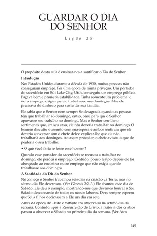 GUARDAR O DIA
             DO SENHOR
                           L i ç ã o      2 9




O propósito desta aula é ensinar-nos a santificar o Dia do Senhor.
Introdução
Nos Estados Unidos durante a década de 1930, muitas pessoas não
conseguiam emprego. Foi uma época de muita privação. Um portador
do sacerdócio em Salt Lake City, Utah, conseguiu um emprego público.
Pagava bem e prometia estabilidade. Tinha somente um problema: o
novo emprego exigia que ele trabalhasse aos domingos. Mas ele
precisava do dinheiro para sustentar sua família.
Ele sabia que o Senhor nem sempre Se desagrada quando as pessoas
têm que trabalhar no domingo, então, orou para que o Senhor
aprovasse seu trabalho no domingo. Mas o Senhor deu-lhe o
sentimento que, em seu caso, ele não deveria trabalhar no domingo. O
homem discutiu o assunto com sua esposa e ambos sentiram que ele
deveria conversar com o chefe dele e explicar-lhe que ele não
trabalharia aos domingos. Ao assim proceder, o chefe avisou-o que ele
perderia o seu trabalho.
• O que você faria se fosse esse homem?
Quando esse portador do sacerdócio se recusou a trabalhar no
domingo, ele perdeu o emprego. Contudo, pouco tempo depois ele foi
abençoado ao encontrar outro emprego que não exigia que ele
trabalhasse aos domingos.
A Santidade do Dia do Senhor
No começo o Senhor trabalhou seis dias na criação da Terra, mas no
sétimo dia Ele descansou. (Ver Gênesis 2:2–3.) Ele chamou esse dia de
Sábado. Ele deu o exemplo, mostrando-nos que devemos honrar o Seu
Sábado descansando de todos os nossos labores. Deus sempre esperou
que Seus filhos dedicassem a Ele um dia em sete.
Antes da época de Cristo o Sábado era observado no sétimo dia da
semana. Contudo, após a Ressurreição de Cristo, a maioria dos cristãos
passou a observar o Sábado no primeiro dia da semana. (Ver Atos


                                                                     245
 