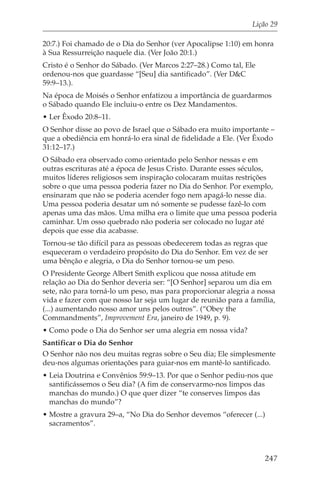 Lição 29

20:7.) Foi chamado de o Dia do Senhor (ver Apocalipse 1:10) em honra
à Sua Ressurreição naquele dia. (Ver João 20:1.)
Cristo é o Senhor do Sábado. (Ver Marcos 2:27–28.) Como tal, Ele
ordenou-nos que guardasse “[Seu] dia santificado”. (Ver D&C
59:9–13.).
Na época de Moisés o Senhor enfatizou a importância de guardarmos
o Sábado quando Ele incluiu-o entre os Dez Mandamentos.
• Ler Êxodo 20:8–11.
O Senhor disse ao povo de Israel que o Sábado era muito importante –
que a obediência em honrá-lo era sinal de fidelidade a Ele. (Ver Êxodo
31:12–17.)
O Sábado era observado como orientado pelo Senhor nessas e em
outras escrituras até a época de Jesus Cristo. Durante esses séculos,
muitos líderes religiosos sem inspiração colocaram muitas restrições
sobre o que uma pessoa poderia fazer no Dia do Senhor. Por exemplo,
ensinaram que não se poderia acender fogo nem apagá-lo nesse dia.
Uma pessoa poderia desatar um nó somente se pudesse fazê-lo com
apenas uma das mãos. Uma milha era o limite que uma pessoa poderia
caminhar. Um osso quebrado não poderia ser colocado no lugar até
depois que esse dia acabasse.
Tornou-se tão difícil para as pessoas obedecerem todas as regras que
esqueceram o verdadeiro propósito do Dia do Senhor. Em vez de ser
uma bênção e alegria, o Dia do Senhor tornou-se um peso.
O Presidente George Albert Smith explicou que nossa atitude em
relação ao Dia do Senhor deveria ser: “[O Senhor] separou um dia em
sete, não para torná-lo um peso, mas para proporcionar alegria a nossa
vida e fazer com que nosso lar seja um lugar de reunião para a família,
(...) aumentando nosso amor uns pelos outros”. (“Obey the
Commandments”, Improvement Era, janeiro de 1949, p. 9).
• Como pode o Dia do Senhor ser uma alegria em nossa vida?
Santificar o Dia do Senhor
O Senhor não nos deu muitas regras sobre o Seu dia; Ele simplesmente
deu-nos algumas orientações para guiar-nos em mantê-lo santificado.
• Leia Doutrina e Convênios 59:9–13. Por que o Senhor pediu-nos que
  santificássemos o Seu dia? (A fim de conservarmo-nos limpos das
  manchas do mundo.) O que quer dizer “te conserves limpos das
  manchas do mundo”?
• Mostre a gravura 29–a, “No Dia do Senhor devemos “oferecer (...)
  sacramentos”.



                                                                   247
 