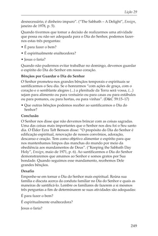 Lição 29

desnecessário, é dinheiro impuro”. (“The Sabbath – A Delight”, Ensign,
janeiro de 1978, p. 5).
Quando tivermos que tomar a decisão de realizarmos uma atividade
que possa ou não ser adequada para o Dia do Senhor, podemos fazer-
nos estas três perguntas:
• É para fazer o bem?
• É espiritualmente enaltecedora?
• Jesus o faria?
Quando não pudermos evitar trabalhar no domingo, devemos guardar
o espírito do Dia do Senhor em nosso coração.
Bênçãos por Guardar o Dia do Senhor
O Senhor prometeu-nos grandes bênçãos temporais e espirituais se
santificarmos o Seu dia. Se o honrarmos “com ações de graça, com o
coração e o semblante alegres (...) a plenitude da Terra será vossa, (...)
sejam para alimento ou para vestuário ou para casas ou para estábulos
ou para pomares, ou para hortas, ou para vinhas”. (D&C 59:15–17)
• Que outras bênçãos podemos receber ao santificarmos o Dia do
  Senhor?
Conclusão
O Senhor nos disse que não devemos brincar com as coisas sagradas.
Uma das coisas mais importantes que o Senhor nos deu foi o Seu santo
dia. O Élder Ezra Taft Benson disse: “O propósito do Dia do Senhor é
edificação espiritual, renovação de nossos convênios, adoração,
descanso e oração. Tem como objetivo alimentar o espírito para que
nos mantenhamos limpos das manchas do mundo por meio da
obediência aos mandamentos de Deus”. (“Keeping the Sabbath Day
Holy”, Ensign, maio de 1971, p. 6). Ao santificarmos o Dia do Senhor
demonstraremos que amamos ao Senhor e somos gratos por Sua
bondade. Quando seguimos esse mandamento, recebemos Dele
grandes bênçãos.
Desafio
Empenhe-se em tornar o Dia do Senhor mais espiritual. Reúna sua
família e discuta acerca da conduta familiar no Dia do Senhor e quais as
maneiras de santificá-lo. Lembre os familiares de fazerem a si mesmos
três perguntas a fim de determinarem se suas atividades são adequadas:
É para fazer o bem?
É espiritualmente enaltecedora?
Jesus o faria?



                                                                      249
 
