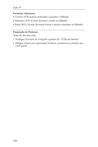 Lição 29

Escrituras Adicionais
• Levítico 19:30 (somos ordenados a guardar o Sábado)
• Neemias 13:15–21 (não devemos vender no Sábado)
• Isaías 58:13–14 (não devemos buscar o prazer mundano no Sábado)


Preparação do Professor
Antes de dar esta aula:
1. Verifique Princípios do Evangelho capítulo 24, “O Dia do Senhor”.
2. Designe alunos para apresentar histórias, escrituras ou citações que
   você queira.




250
 
