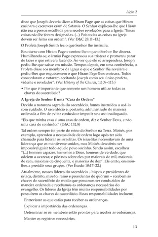 Lição 2

disse que Joseph deveria dizer a Hiram Page que as coisas que Hiram
ensinara e escrevera eram de Satanás. O Senhor explicou-lhe que Hiram
não era a pessoa escolhida para receber revelações para a Igreja: “Essas
coisas não lhe foram designadas. (...) Pois todas as coisas na igreja
devem ser feitas em ordem”. (Ver D&C 28:11–13.)
O Profeta Joseph Smith fez o que Senhor lhe instruíra.
Reuniu-se com Hiram Page e contou-lhe o que o Senhor lhe dissera.
Humilhando-se, o irmão Page expressou sua tristeza e prometeu parar
de fazer o que estivera fazendo. Ao ver que ele se arrependera, Joseph
pediu-lhe que saísse em missão. Tempos depois, em uma conferência, o
Profeta disse aos membros da Igreja o que o Senhor lhe revelara e
pediu-lhes que esquecessem o que Hiram Page lhes ensinara. Todos
concordaram e votaram aceitando Joseph como seu único profeta,
vidente e revelador”. (Ver History of the Church, 1:109–115.)
• Por que é importante que somente um homem utilize todas as
  chaves do sacerdócio?
A Igreja do Senhor É uma “Casa de Ordem”
Devido a natureza sagrada do sacerdócio, fomos instruídos a usá-lo
com cuidado. O sacerdócio é, portanto, administrado de maneira
ordenada a fim de evitar confusão e impedir seu uso inadequado.
“Eis que minha casa é uma casa de ordem, diz o Senhor Deus, e não
uma casa de confusão.” (D&C 132:8)
Tal ordem sempre foi parte do reino do Senhor na Terra. Moisés, por
exemplo, aprendeu a necessidade de ordem logo após ter sido
chamado para liderar os israelitas. Os israelitas necessitavam de uma
liderança que os mantivesse unidos, mas Moisés descobriu ser
impossível guiar todo aquele povo sozinho. Sendo assim, escolheu
“(...) homens capazes, tementes a Deus, homens de verdade, que
odeiem a avareza; e põe-nos sobre eles por maiorais de mil, maiorais
de cem, maiorais de cinqüenta, e maiorais de dez”. Ele então, ensinou-
lhes a presidir seus grupos. (Ver Êxodo 18:17–22.)
Atualmente, nossos líderes do sacerdócio – bispos e presidentes de
estaca, distrito, missão, ramo e presidentes de quórum – recebem as
chaves do sacerdócio de modo que possamos ser conduzidos de
maneira ordenada e recebamos as ordenanças necessárias do
evangelho. Os líderes da Igreja têm muitas responsabilidades por
possuírem as chaves do sacerdócio. Essas responsabilidades incluem:
 Entrevistar os que estão para receber as ordenanças.
 Explicar a importância das ordenanças.
 Determinar se os membros estão prontos para receber as ordenanças.
 Manter os registros necessários.

                                                                     13
 